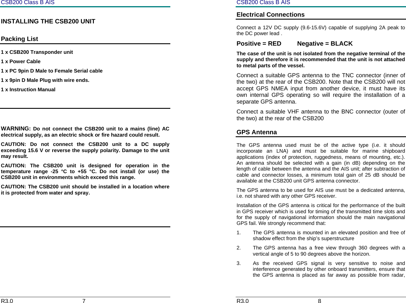 CSB200 Class B AIS R3.0                             7         INSTALLING THE CSB200 UNIT Packing List 1 x CSB200 Transponder unit 1 x Power Cable 1 x PC 9pin D Male to Female Serial cable 1 x 9pin D Male Plug with wire ends. 1 x Instruction Manual   WARNING: Do not connect the CSB200 unit to a mains (line) AC electrical supply, as an electric shock or fire hazard could result. CAUTION: Do not connect the CSB200 unit to a DC supply exceeding 15.6 V or reverse the supply polarity. Damage to the unit may result. CAUTION: The CSB200 unit is designed for operation in the temperature range -25 &deg;C to +55 &deg;C. Do not install (or use) the CSB200 unit in environments which exceed this range. CAUTION: The CSB200 unit should be installed in a location where it is protected from water and spray.     CSB200 Class B AIS R3.0                             8         Electrical Connections  Connect a 12V DC supply (9.6-15.6V) capable of supplying 2A peak to the DC power lead . Positive = RED         Negative = BLACK  The case of the unit is not isolated from the negative terminal of the supply and therefore it is recommended that the unit is not attached to metal parts of the vessel.   Connect a suitable GPS antenna to the TNC connector (inner of the two) at the rear of the CSB200. Note that the CSB200 will not accept GPS NMEA input from another device, it must have its own internal GPS operating so will require the installation of a separate GPS antenna. Connect a suitable VHF antenna to the BNC connector (outer of the two) at the rear of the CSB200 GPS Antenna The GPS antenna used must be of the active type (i.e. it should incorporate an LNA) and must be suitable for marine shipboard applications (index of protection, ruggedness, means of mounting, etc.).  An antenna should be selected with a gain (in dB) depending on the length of cable between the antenna and the AIS unit; after subtraction of cable and connector losses, a minimum total gain of 25 dB should be available at the CSB200 unit GPS antenna connector. The GPS antenna to be used for AIS use must be a dedicated antenna, i.e. not shared with any other GPS receiver. Installation of the GPS antenna is critical for the performance of the built in GPS receiver which is used for timing of the transmitted time slots and for the supply of navigational information should the main navigational GPS fail. We strongly recommend that: 1.  The GPS antenna is mounted in an elevated position and free of shadow effect from the ship&rsquo;s superstructure 2.  The GPS antenna has a free view through 360 degrees with a vertical angle of 5 to 90 degrees above the horizon. 3.  As the received GPS signal is very sensitive to noise and interference generated by other onboard transmitters, ensure that the GPS antenna is placed as far away as possible from radar, 