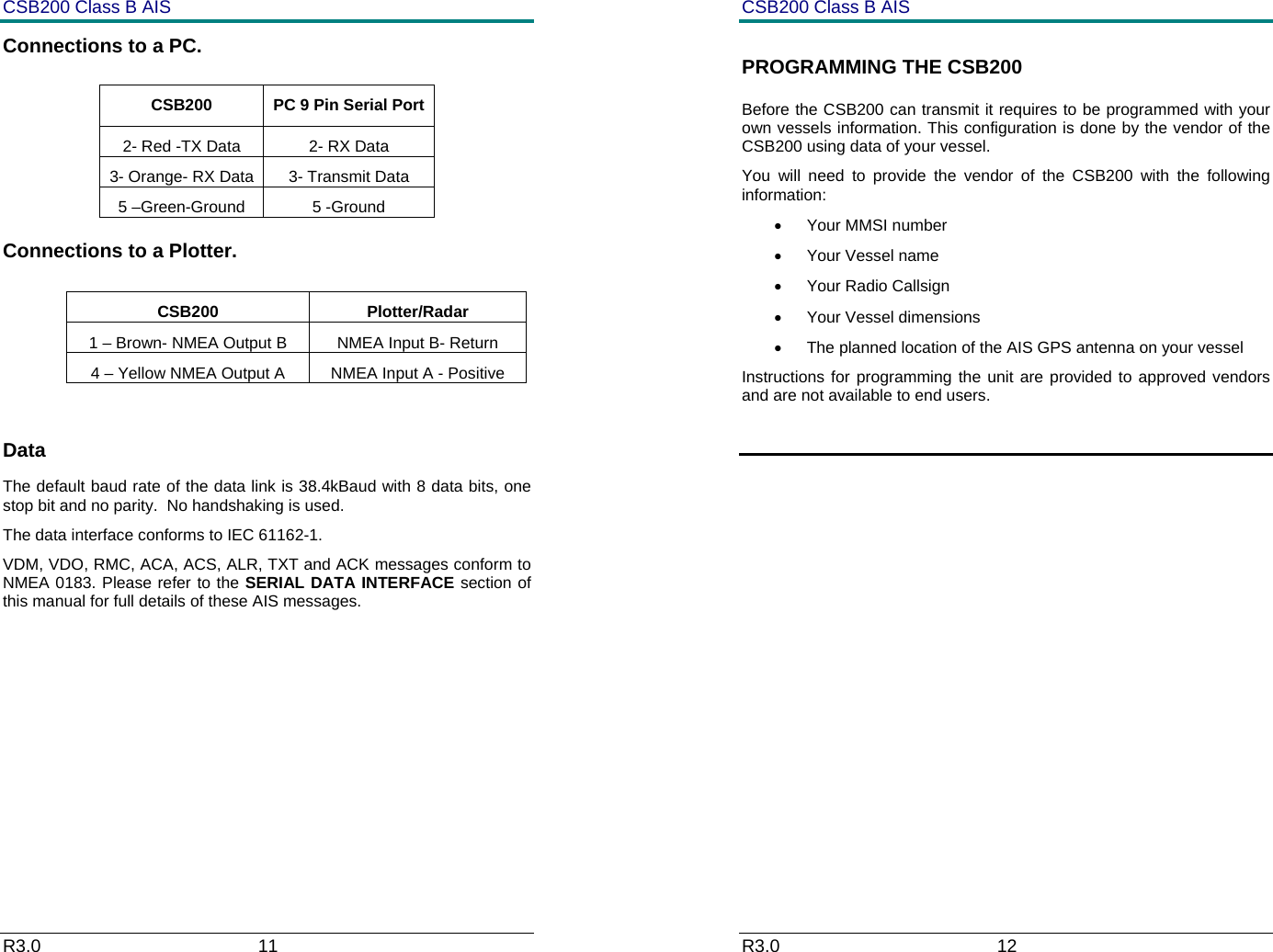 CSB200 Class B AIS R3.0                             11         Connections to a PC.   Connections to a Plotter.   CSB200 Plotter/Radar 1 &ndash; Brown- NMEA Output B  NMEA Input B- Return 4 &ndash; Yellow NMEA Output A  NMEA Input A - Positive  Data The default baud rate of the data link is 38.4kBaud with 8 data bits, one stop bit and no parity.  No handshaking is used. The data interface conforms to IEC 61162-1. VDM, VDO, RMC, ACA, ACS, ALR, TXT and ACK messages conform to NMEA 0183. Please refer to the SERIAL DATA INTERFACE section of this manual for full details of these AIS messages.  CSB200  PC 9 Pin Serial Port 2- Red -TX Data  2- RX Data 3- Orange- RX Data  3- Transmit Data 5 &ndash;Green-Ground  5 -Ground CSB200 Class B AIS R3.0                             12         PROGRAMMING THE CSB200 Before the CSB200 can transmit it requires to be programmed with your own vessels information. This configuration is done by the vendor of the CSB200 using data of your vessel. You will need to provide the vendor of the CSB200 with the following information: &bull; Your MMSI number &bull; Your Vessel name &bull; Your Radio Callsign &bull; Your Vessel dimensions &bull;  The planned location of the AIS GPS antenna on your vessel Instructions for programming the unit are provided to approved vendors and are not available to end users.        