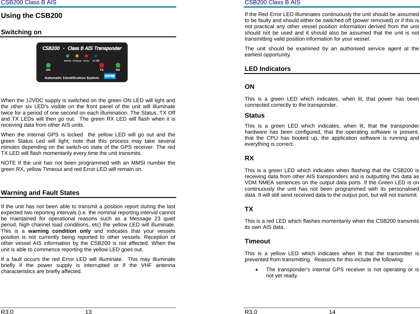 CSB200 Class B AIS R3.0                             13         Using the CSB200 Switching on                                               When the 12VDC supply is switched on the green ON LED will light and the other six LED&rsquo;s visible on the front panel of the unit will illuminate twice for a period of one second on each illumination. The Status, TX Off  and TX LEDs will then go out.  The green RX LED will flash when it is receiving data from other AIS units.  When the internal GPS is locked  the yellow LED will go out and the green Status Led will light; note that this process may take several minutes depending on the switch-on state of the GPS receiver. The red TX LED will flash momentarily every time the unit transmits. NOTE If the unit has not been programmed with an MMSI number the green RX, yellow Timeout and red Error LED will remain on.  Warning and Fault States If the unit has not been able to transmit a position report during the last expected two reporting intervals (i.e. the nominal reporting interval cannot be maintained for operational reasons such as a Message 23 quiet period, high channel load conditions, etc) the yellow LED will illuminate. This is a warning condition only and indicates that your vessels position is not currently being reported to other vessels. Reception of other vessel AIS information by the CSB200 is not affected. When the unit is able to commence reporting the yellow LED goes out.   If a fault occurs the red Error LED will illuminate.  This may illuminate briefly if the power supply is interrupted or if the VHF antenna characteristics are briefly affected.   CSB200 Class B AIS R3.0                             14         If the Red Error LED illuminates continuously the unit should be assumed to be faulty and should either be switched off (power removed) or if this is not practical any other vessel position information derived from the unit should not be used and it should also be assumed that the unit is not transmitting valid position information for your vessel. The unit should be examined by an authorised service agent at the earliest opportunity. LED Indicators ON This is a green LED which indicates, when lit, that power has been connected correctly to the transponder. Status This is a green LED which indicates, when lit, that the transponder hardware has been configured, that the operating software is present, that the CPU has booted up, the application software is running and everything is correct.  RX This is a green LED which indicates when flashing that the CSB200 is receiving data from other AIS transponders and is outputting this data as VDM NMEA sentences on the output data ports. If the Green LED is on continuously the unit has not been programmed with its personalised data. It will still send received data to the output port, but will not transmit. TX This is a red LED which flashes momentarily when the CSB200 transmits its own AIS data. Timeout This is a yellow LED which indicates when lit that the transmitter is prevented from transmitting.  Reasons for this include the following: &bull;  The transponder&rsquo;s internal GPS receiver is not operating or is not yet ready.  
