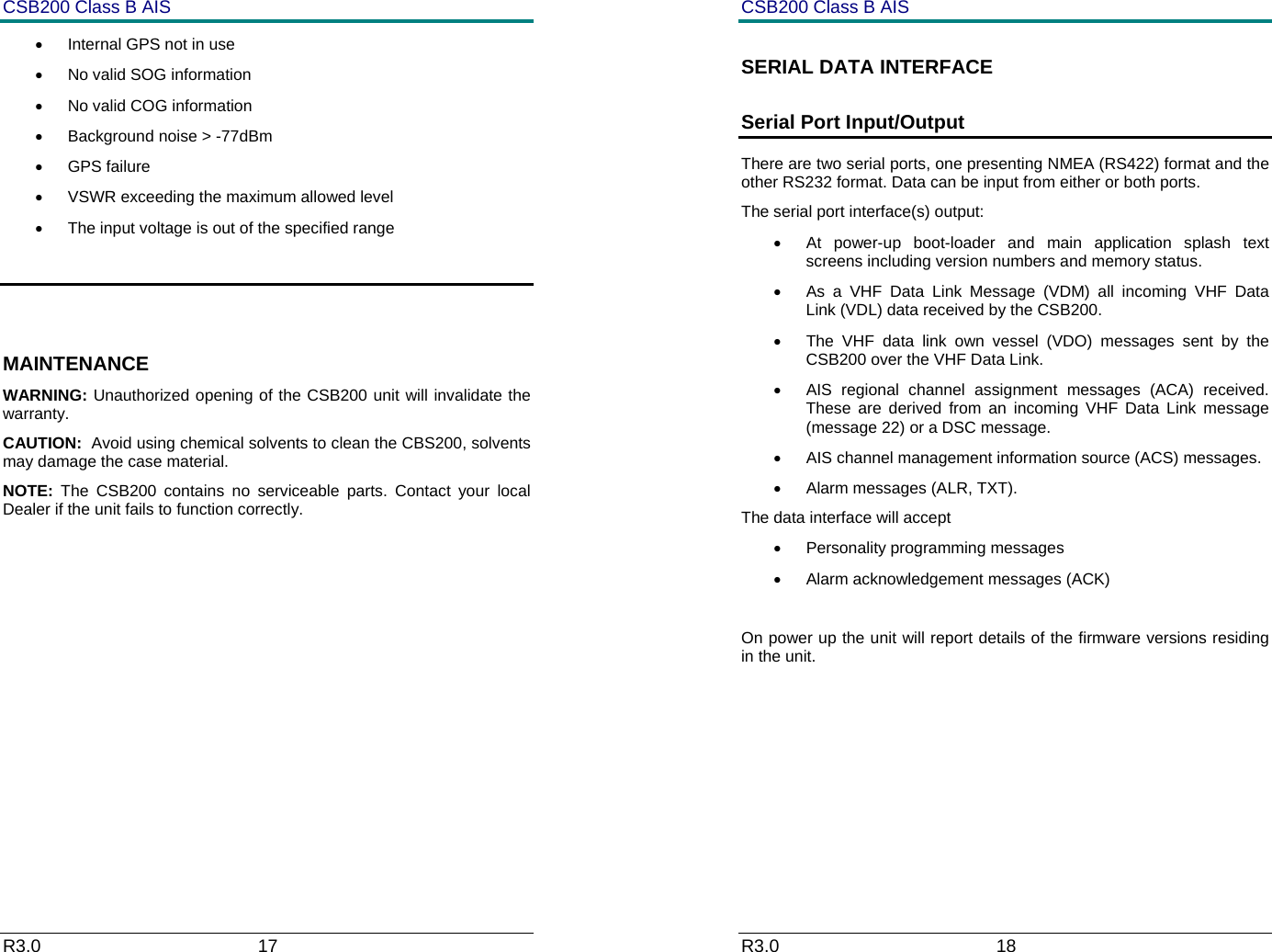 CSB200 Class B AIS R3.0                             17         &bull;  Internal GPS not in use &bull;  No valid SOG information &bull;  No valid COG information &bull;  Background noise > -77dBm &bull; GPS failure &bull;  VSWR exceeding the maximum allowed level  &bull;  The input voltage is out of the specified range   MAINTENANCE WARNING: Unauthorized opening of the CSB200 unit will invalidate the warranty. CAUTION:  Avoid using chemical solvents to clean the CBS200, solvents may damage the case material. NOTE:  The CSB200 contains no serviceable parts. Contact your local Dealer if the unit fails to function correctly.         CSB200 Class B AIS R3.0                             18         SERIAL DATA INTERFACE  Serial Port Input/Output There are two serial ports, one presenting NMEA (RS422) format and the other RS232 format. Data can be input from either or both ports. The serial port interface(s) output:  &bull;  At power-up boot-loader and main application splash text screens including version numbers and memory status. &bull;  As a VHF Data Link Message (VDM) all incoming VHF Data Link (VDL) data received by the CSB200. &bull;  The VHF data link own vessel (VDO) messages sent by the CSB200 over the VHF Data Link.  &bull;  AIS regional channel assignment messages (ACA) received. These are derived from an incoming VHF Data Link message (message 22) or a DSC message. &bull;  AIS channel management information source (ACS) messages. &bull; Alarm messages (ALR, TXT). The data interface will accept &bull;  Personality programming messages &bull;  Alarm acknowledgement messages (ACK)  On power up the unit will report details of the firmware versions residing in the unit.         