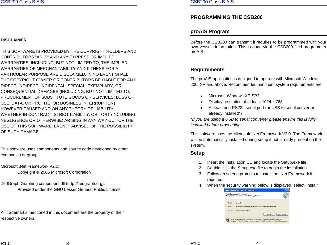 CSB200 Class B AIS R1.0                             3              DISCLAIMER THIS SOFTWARE IS PROVIDED BY THE COPYRIGHT HOLDERS AND CONTRIBUTORS "AS IS" AND ANY EXPRESS OR IMPLIED WARRANTIES, INCLUDING, BUT NOT LIMITED TO, THE IMPLIED WARRANTIES OF MERCHANTABILITY AND FITNESS FOR A PARTICULAR PURPOSE ARE DISCLAIMED. IN NO EVENT SHALL THE COPYRIGHT OWNER OR CONTRIBUTORS BE LIABLE FOR ANY DIRECT, INDIRECT, INCIDENTAL, SPECIAL, EXEMPLARY, OR CONSEQUENTIAL DAMAGES (INCLUDING, BUT NOT LIMITED TO, PROCUREMENT OF SUBSTITUTE GOODS OR SERVICES; LOSS OF USE, DATA, OR PROFITS; OR BUSINESS INTERRUPTION) HOWEVER CAUSED AND ON ANY THEORY OF LIABILITY, WHETHER IN CONTRACT, STRICT LIABILITY, OR TORT (INCLUDING NEGLIGENCE OR OTHERWISE) ARISING IN ANY WAY OUT OF THE USE OF THIS SOFTWARE, EVEN IF ADVISED OF THE POSSIBILITY OF SUCH DAMAGE.   This software uses components and source code developed by other companies or groups.  Microsoft .Net Framework V2.0:   Copyright &copy; 2005 Microsoft Corporation  ZedGraph Graphing component dll (http://zedgraph.org):   Provided under the GNU Lesser General Public License     All trademarks mentioned in this document are the property of their respective owners. CSB200 Class B AIS R1.0                             4         PROGRAMMING THE CSB200 proAIS Program Before the CSB200 can transmit it requires to be programmed with your own vessels information. This is done via the CSB200 field programmer proAIS  Requirements The proAIS application is designed to operate with Microsoft Windows 200, XP and above. Recommended minimum system requirements are: &bull; Microsoft Windows XP SP2 &bull;  Display resolution of at least 1024 x 768 &bull;  At least one RS232 serial port (or USB to serial converter already installed*) *If you are using a USB to serial converter please ensure this is fully installed before proceeding.  This software uses the Microsoft .Net Framework V2.0. The Framework will be automatically installed during setup if not already present on the system. Setup 1.  Insert the installation CD and locate the Setup.exe file. 2.  Double click the Setup.exe file to begin the installation.  3.  Follow on screen prompts to install the .Net Framework if required 4.  When the security warning below is displayed, select 'Install'  
