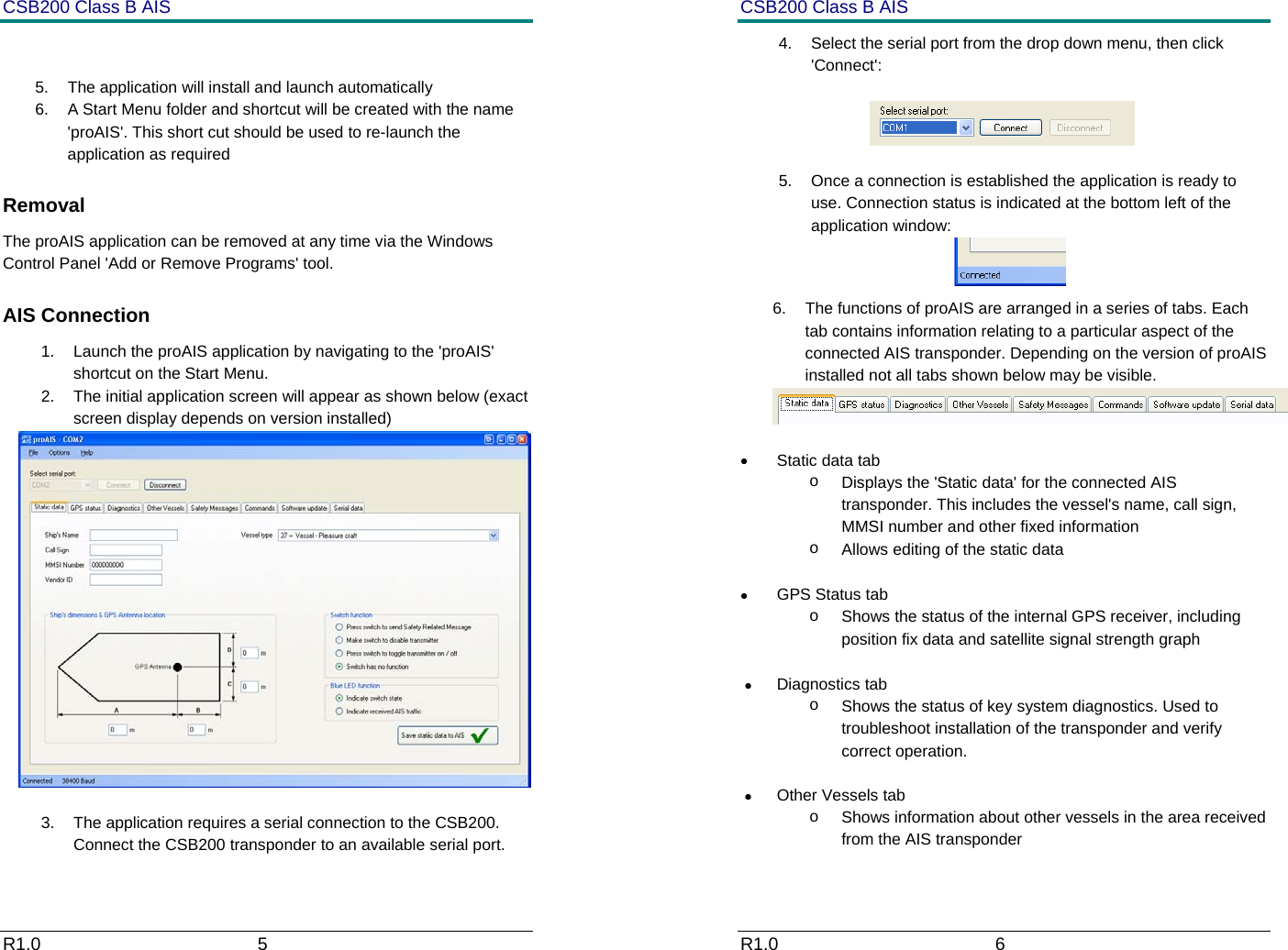 CSB200 Class B AIS R1.0                             5          5.  The application will install and launch automatically 6.  A Start Menu folder and shortcut will be created with the name 'proAIS'. This short cut should be used to re-launch the application as required Removal The proAIS application can be removed at any time via the Windows Control Panel 'Add or Remove Programs' tool.  AIS Connection 1.  Launch the proAIS application by navigating to the 'proAIS' shortcut on the Start Menu. 2.  The initial application screen will appear as shown below (exact screen display depends on version installed)   3.  The application requires a serial connection to the CSB200. Connect the CSB200 transponder to an available serial port.  CSB200 Class B AIS R1.0                             6         4.  Select the serial port from the drop down menu, then click 'Connect':                   5.  Once a connection is established the application is ready to use. Connection status is indicated at the bottom left of the application window:  6.  The functions of proAIS are arranged in a series of tabs. Each tab contains information relating to a particular aspect of the connected AIS transponder. Depending on the version of proAIS installed not all tabs shown below may be visible.   &bull; Static data tab o  Displays the 'Static data' for the connected AIS transponder. This includes the vessel's name, call sign, MMSI number and other fixed information o  Allows editing of the static data  &bull;  GPS Status tab o  Shows the status of the internal GPS receiver, including position fix data and satellite signal strength graph  &bull; Diagnostics tab o  Shows the status of key system diagnostics. Used to troubleshoot installation of the transponder and verify correct operation. &bull; Other Vessels tab o  Shows information about other vessels in the area received from the AIS transponder 