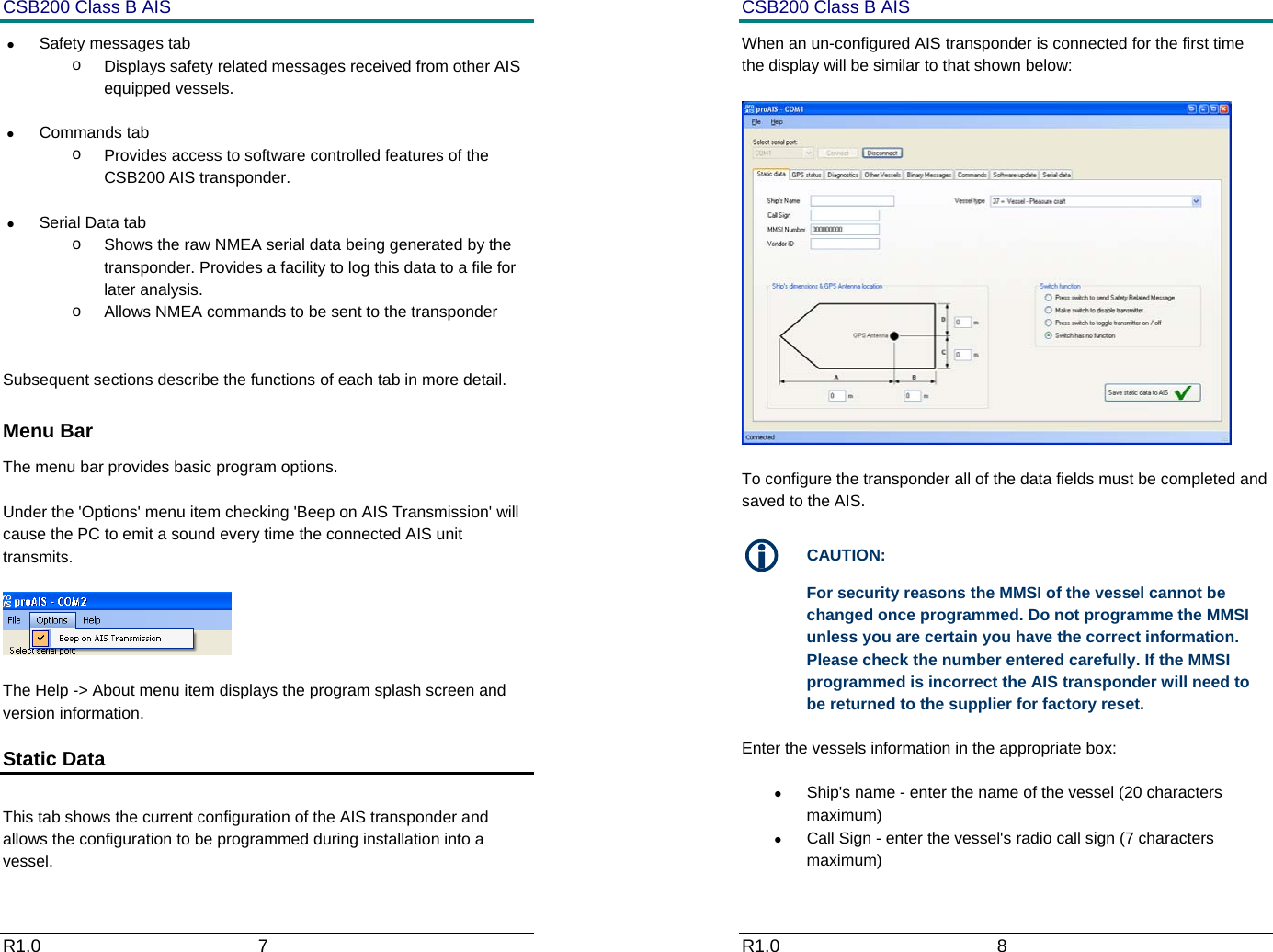 CSB200 Class B AIS R1.0                             7         &bull;  Safety messages tab o  Displays safety related messages received from other AIS equipped vessels. &bull; Commands tab o  Provides access to software controlled features of the CSB200 AIS transponder.  &bull;  Serial Data tab o  Shows the raw NMEA serial data being generated by the transponder. Provides a facility to log this data to a file for later analysis. o  Allows NMEA commands to be sent to the transponder   Subsequent sections describe the functions of each tab in more detail.  Menu Bar The menu bar provides basic program options.   Under the 'Options' menu item checking 'Beep on AIS Transmission' will cause the PC to emit a sound every time the connected AIS unit transmits.    The Help -> About menu item displays the program splash screen and version information. Static Data   This tab shows the current configuration of the AIS transponder and allows the configuration to be programmed during installation into a vessel. CSB200 Class B AIS R1.0                             8         When an un-configured AIS transponder is connected for the first time the display will be similar to that shown below:    To configure the transponder all of the data fields must be completed and saved to the AIS.  L CAUTION: For security reasons the MMSI of the vessel cannot be changed once programmed. Do not programme the MMSI unless you are certain you have the correct information. Please check the number entered carefully. If the MMSI programmed is incorrect the AIS transponder will need to be returned to the supplier for factory reset. Enter the vessels information in the appropriate box: &bull;  Ship's name - enter the name of the vessel (20 characters maximum) &bull;  Call Sign - enter the vessel's radio call sign (7 characters maximum) 