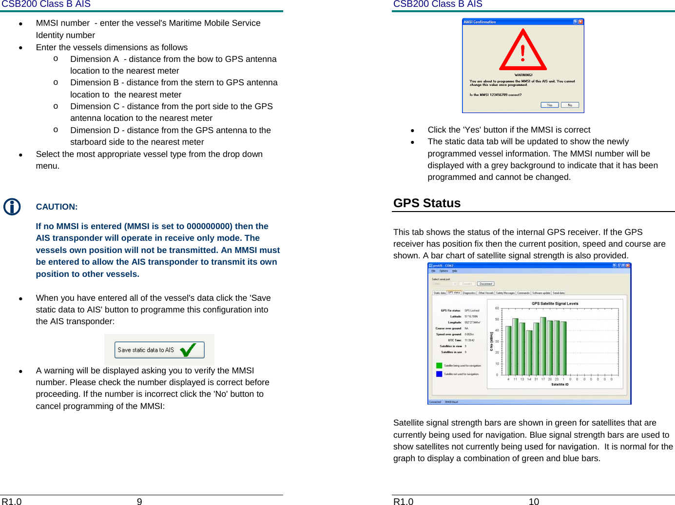 CSB200 Class B AIS R1.0                             9         &bull;  MMSI number  - enter the vessel's Maritime Mobile Service Identity number &bull;  Enter the vessels dimensions as follows o  Dimension A  - distance from the bow to GPS antenna location to the nearest meter o  Dimension B - distance from the stern to GPS antenna location to  the nearest meter o  Dimension C - distance from the port side to the GPS antenna location to the nearest meter o  Dimension D - distance from the GPS antenna to the starboard side to the nearest meter &bull;  Select the most appropriate vessel type from the drop down menu.  L CAUTION: If no MMSI is entered (MMSI is set to 000000000) then the AIS transponder will operate in receive only mode. The vessels own position will not be transmitted. An MMSI must be entered to allow the AIS transponder to transmit its own position to other vessels.  &bull;  When you have entered all of the vessel's data click the 'Save static data to AIS' button to programme this configuration into the AIS transponder:  &bull;  A warning will be displayed asking you to verify the MMSI number. Please check the number displayed is correct before proceeding. If the number is incorrect click the 'No' button to cancel programming of the MMSI:  CSB200 Class B AIS R1.0                             10          &bull;  Click the 'Yes' button if the MMSI is correct &bull;  The static data tab will be updated to show the newly programmed vessel information. The MMSI number will be displayed with a grey background to indicate that it has been programmed and cannot be changed. GPS Status   This tab shows the status of the internal GPS receiver. If the GPS receiver has position fix then the current position, speed and course are shown. A bar chart of satellite signal strength is also provided.  Satellite signal strength bars are shown in green for satellites that are currently being used for navigation. Blue signal strength bars are used to show satellites not currently being used for navigation.  It is normal for the graph to display a combination of green and blue bars. 