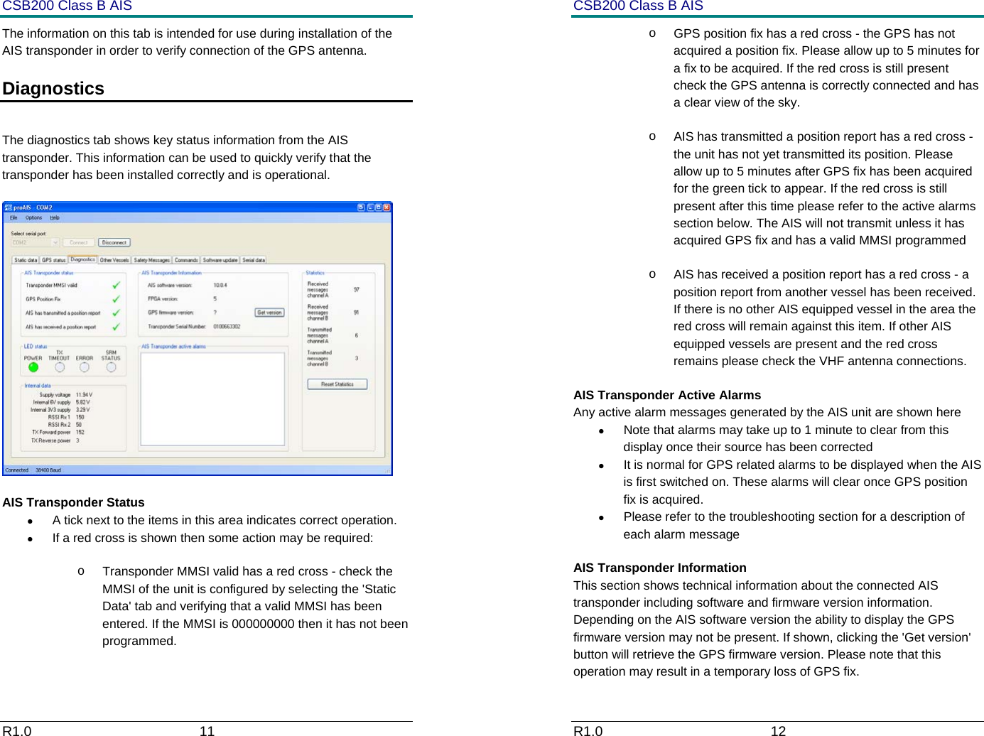 CSB200 Class B AIS R1.0                             11         The information on this tab is intended for use during installation of the AIS transponder in order to verify connection of the GPS antenna.  Diagnostics   The diagnostics tab shows key status information from the AIS transponder. This information can be used to quickly verify that the transponder has been installed correctly and is operational.   AIS Transponder Status &bull;  A tick next to the items in this area indicates correct operation. &bull;  If a red cross is shown then some action may be required: o  Transponder MMSI valid has a red cross - check the MMSI of the unit is configured by selecting the 'Static Data' tab and verifying that a valid MMSI has been entered. If the MMSI is 000000000 then it has not been programmed. CSB200 Class B AIS R1.0                             12         o  GPS position fix has a red cross - the GPS has not acquired a position fix. Please allow up to 5 minutes for a fix to be acquired. If the red cross is still present check the GPS antenna is correctly connected and has a clear view of the sky. o  AIS has transmitted a position report has a red cross - the unit has not yet transmitted its position. Please allow up to 5 minutes after GPS fix has been acquired for the green tick to appear. If the red cross is still present after this time please refer to the active alarms section below. The AIS will not transmit unless it has acquired GPS fix and has a valid MMSI programmed  o  AIS has received a position report has a red cross - a position report from another vessel has been received. If there is no other AIS equipped vessel in the area the red cross will remain against this item. If other AIS equipped vessels are present and the red cross remains please check the VHF antenna connections. AIS Transponder Active Alarms Any active alarm messages generated by the AIS unit are shown here &bull;  Note that alarms may take up to 1 minute to clear from this display once their source has been corrected &bull;  It is normal for GPS related alarms to be displayed when the AIS is first switched on. These alarms will clear once GPS position fix is acquired. &bull;  Please refer to the troubleshooting section for a description of each alarm message AIS Transponder Information This section shows technical information about the connected AIS transponder including software and firmware version information. Depending on the AIS software version the ability to display the GPS firmware version may not be present. If shown, clicking the 'Get version' button will retrieve the GPS firmware version. Please note that this operation may result in a temporary loss of GPS fix. 