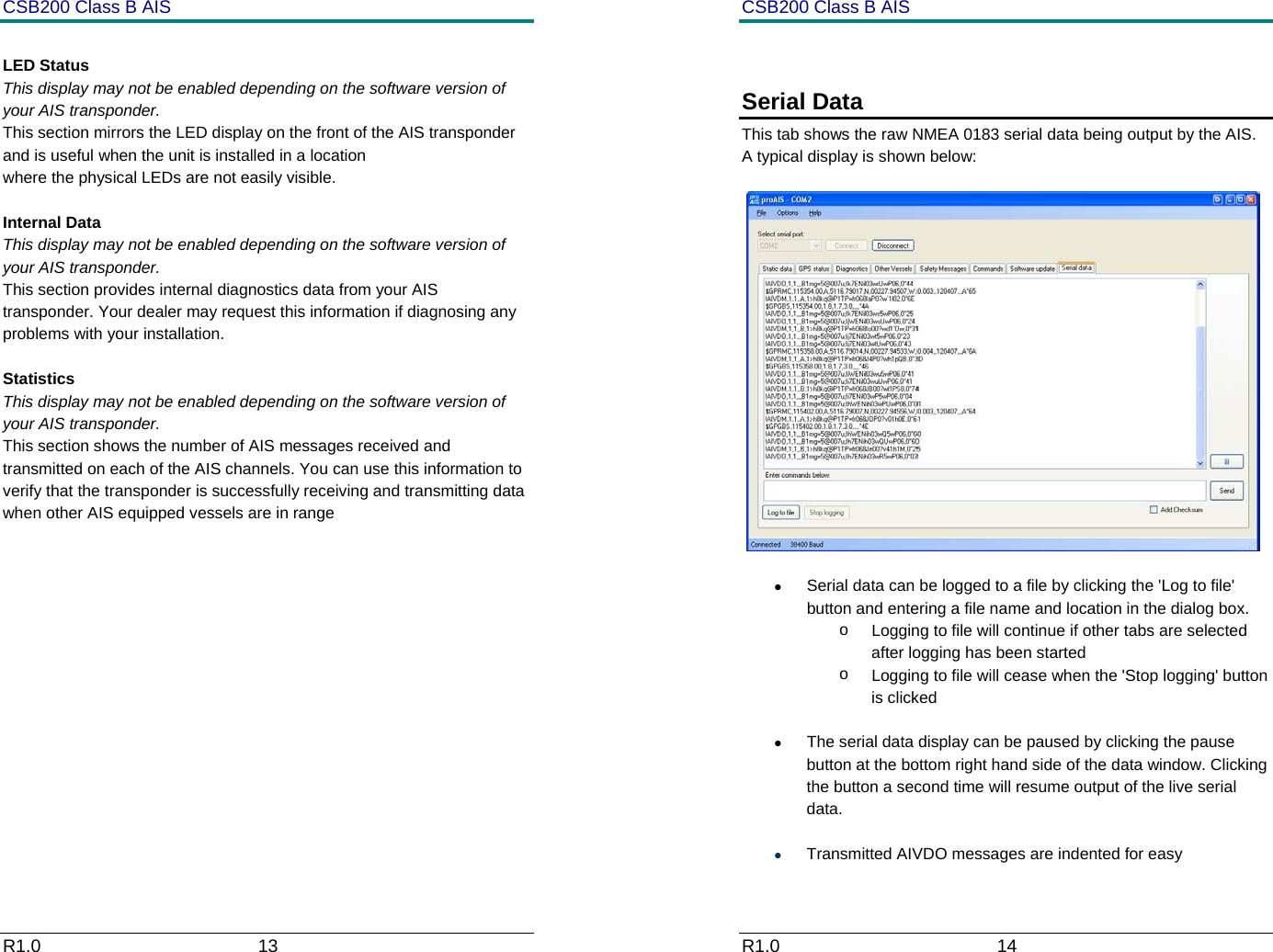 CSB200 Class B AIS R1.0                             13          LED Status This display may not be enabled depending on the software version of your AIS transponder.  This section mirrors the LED display on the front of the AIS transponder and is useful when the unit is installed in a location  where the physical LEDs are not easily visible.  Internal Data This display may not be enabled depending on the software version of your AIS transponder.  This section provides internal diagnostics data from your AIS transponder. Your dealer may request this information if diagnosing any problems with your installation.  Statistics This display may not be enabled depending on the software version of your AIS transponder.  This section shows the number of AIS messages received and transmitted on each of the AIS channels. You can use this information to verify that the transponder is successfully receiving and transmitting data when other AIS equipped vessels are in range         CSB200 Class B AIS R1.0                             14          Serial Data This tab shows the raw NMEA 0183 serial data being output by the AIS. A typical display is shown below:   &bull;  Serial data can be logged to a file by clicking the 'Log to file' button and entering a file name and location in the dialog box.  o  Logging to file will continue if other tabs are selected after logging has been started o  Logging to file will cease when the 'Stop logging' button is clicked &bull;  The serial data display can be paused by clicking the pause button at the bottom right hand side of the data window. Clicking the button a second time will resume output of the live serial data. &bull; Transmitted AIVDO messages are indented for easy 