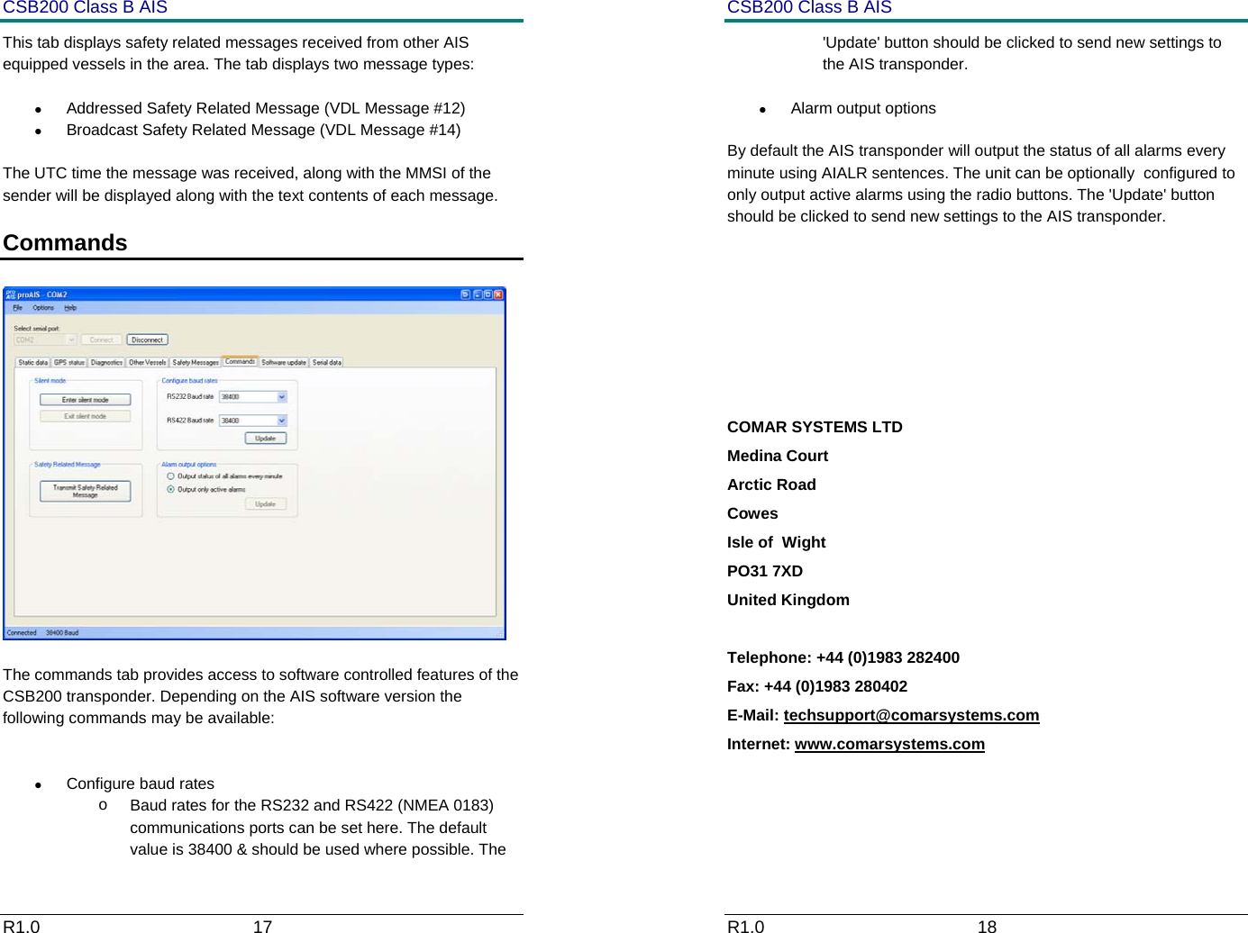 CSB200 Class B AIS R1.0                             17         This tab displays safety related messages received from other AIS equipped vessels in the area. The tab displays two message types: &bull;  Addressed Safety Related Message (VDL Message #12) &bull;  Broadcast Safety Related Message (VDL Message #14) The UTC time the message was received, along with the MMSI of the sender will be displayed along with the text contents of each message. Commands     The commands tab provides access to software controlled features of the CSB200 transponder. Depending on the AIS software version the following commands may be available:  &bull;  Configure baud rates o  Baud rates for the RS232 and RS422 (NMEA 0183) communications ports can be set here. The default value is 38400 &amp; should be used where possible. The  CSB200 Class B AIS R1.0                             18         'Update' button should be clicked to send new settings to the AIS transponder. &bull; Alarm output options By default the AIS transponder will output the status of all alarms every minute using AIALR sentences. The unit can be optionally  configured to only output active alarms using the radio buttons. The 'Update' button should be clicked to send new settings to the AIS transponder.     COMAR SYSTEMS LTD Medina Court Arctic Road Cowes Isle of  Wight PO31 7XD United Kingdom  Telephone: +44 (0)1983 282400 Fax: +44 (0)1983 280402 E-Mail: techsupport@comarsystems.com Internet: www.comarsystems.com    