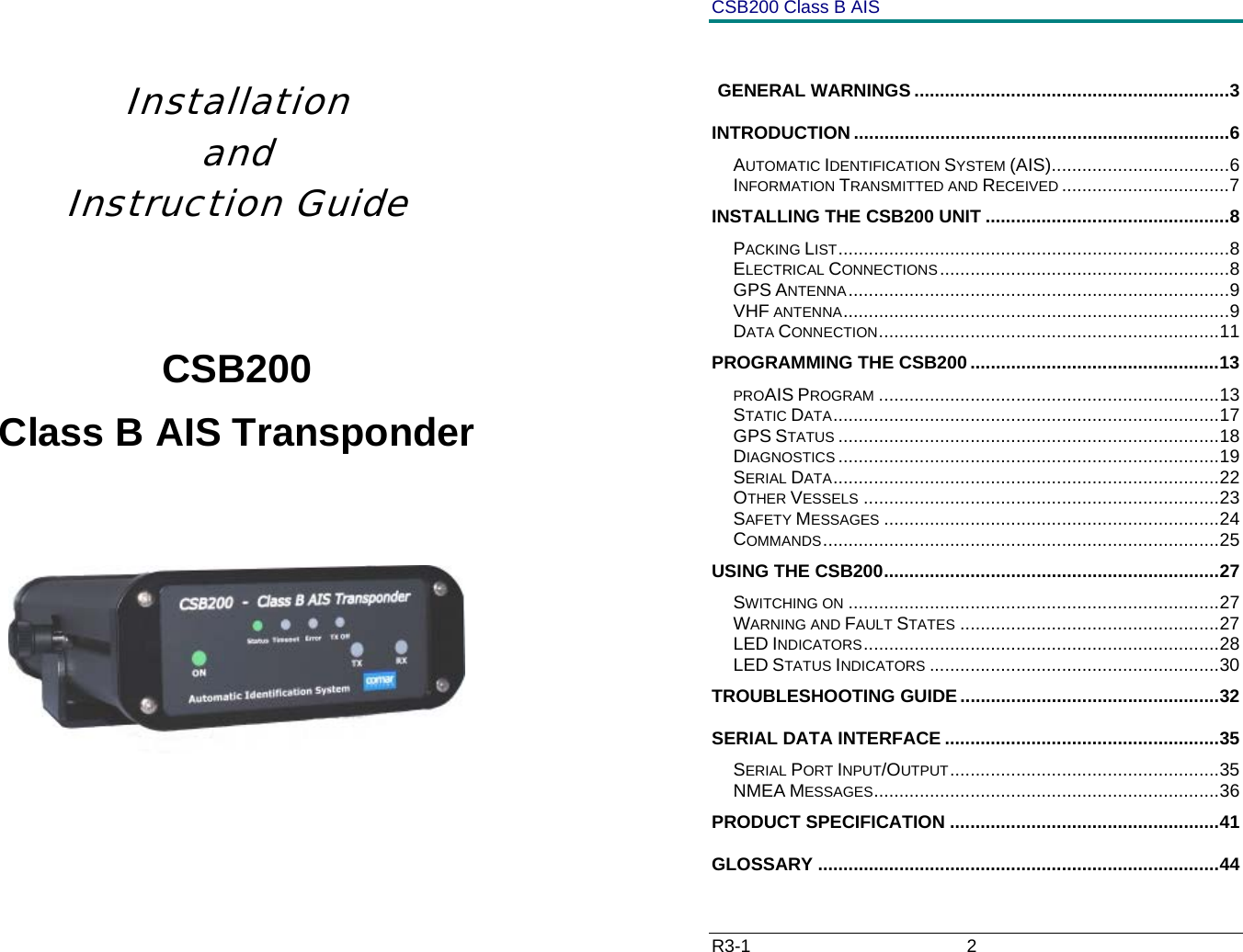     Installation    and Instruction Guide   CSB200 Class B AIS Transponder       CSB200 Class B AIS R3-1                             2           GENERAL WARNINGS ..............................................................3 INTRODUCTION ..........................................................................6 AUTOMATIC IDENTIFICATION SYSTEM (AIS)...................................6 INFORMATION TRANSMITTED AND RECEIVED .................................7 INSTALLING THE CSB200 UNIT ................................................8 PACKING LIST.............................................................................8 ELECTRICAL CONNECTIONS.........................................................8 GPS ANTENNA...........................................................................9 VHF ANTENNA............................................................................9 DATA CONNECTION...................................................................11 PROGRAMMING THE CSB200.................................................13 PROAIS PROGRAM ...................................................................13 STATIC DATA............................................................................17 GPS STATUS ...........................................................................18 DIAGNOSTICS ...........................................................................19 SERIAL DATA............................................................................22 OTHER VESSELS ......................................................................23 SAFETY MESSAGES ..................................................................24 COMMANDS..............................................................................25 USING THE CSB200..................................................................27 SWITCHING ON .........................................................................27 WARNING AND FAULT STATES ...................................................27 LED INDICATORS......................................................................28 LED STATUS INDICATORS .........................................................30 TROUBLESHOOTING GUIDE...................................................32 SERIAL DATA INTERFACE ......................................................35 SERIAL PORT INPUT/OUTPUT.....................................................35 NMEA MESSAGES....................................................................36 PRODUCT SPECIFICATION .....................................................41 GLOSSARY ...............................................................................44 