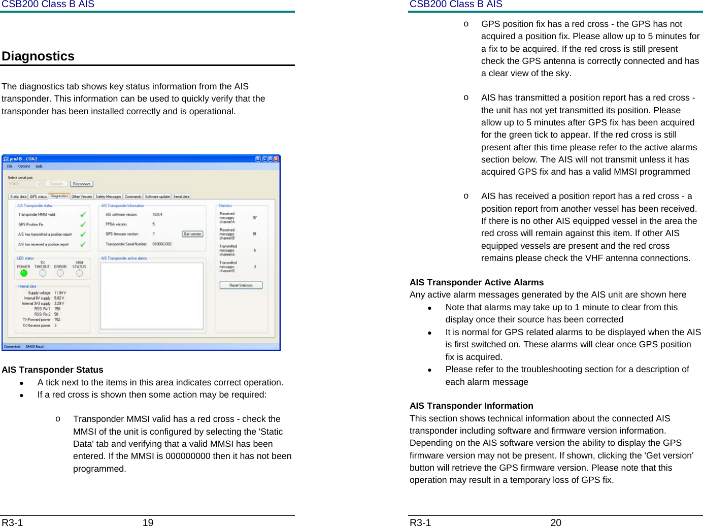 CSB200 Class B AIS R3-1                             19          Diagnostics   The diagnostics tab shows key status information from the AIS transponder. This information can be used to quickly verify that the transponder has been installed correctly and is operational.    AIS Transponder Status &bull;  A tick next to the items in this area indicates correct operation. &bull;  If a red cross is shown then some action may be required: o  Transponder MMSI valid has a red cross - check the MMSI of the unit is configured by selecting the 'Static Data' tab and verifying that a valid MMSI has been entered. If the MMSI is 000000000 then it has not been programmed. CSB200 Class B AIS R3-1                             20         o  GPS position fix has a red cross - the GPS has not acquired a position fix. Please allow up to 5 minutes for a fix to be acquired. If the red cross is still present check the GPS antenna is correctly connected and has a clear view of the sky. o  AIS has transmitted a position report has a red cross - the unit has not yet transmitted its position. Please allow up to 5 minutes after GPS fix has been acquired for the green tick to appear. If the red cross is still present after this time please refer to the active alarms section below. The AIS will not transmit unless it has acquired GPS fix and has a valid MMSI programmed  o  AIS has received a position report has a red cross - a position report from another vessel has been received. If there is no other AIS equipped vessel in the area the red cross will remain against this item. If other AIS equipped vessels are present and the red cross remains please check the VHF antenna connections. AIS Transponder Active Alarms Any active alarm messages generated by the AIS unit are shown here &bull;  Note that alarms may take up to 1 minute to clear from this display once their source has been corrected &bull;  It is normal for GPS related alarms to be displayed when the AIS is first switched on. These alarms will clear once GPS position fix is acquired. &bull;  Please refer to the troubleshooting section for a description of each alarm message AIS Transponder Information This section shows technical information about the connected AIS transponder including software and firmware version information. Depending on the AIS software version the ability to display the GPS firmware version may not be present. If shown, clicking the 'Get version' button will retrieve the GPS firmware version. Please note that this operation may result in a temporary loss of GPS fix. 