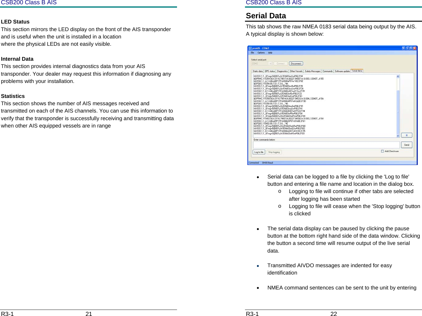 CSB200 Class B AIS R3-1                             21          LED Status This section mirrors the LED display on the front of the AIS transponder and is useful when the unit is installed in a location  where the physical LEDs are not easily visible.  Internal Data This section provides internal diagnostics data from your AIS transponder. Your dealer may request this information if diagnosing any problems with your installation.  Statistics This section shows the number of AIS messages received and transmitted on each of the AIS channels. You can use this information to verify that the transponder is successfully receiving and transmitting data when other AIS equipped vessels are in range            CSB200 Class B AIS R3-1                             22         Serial Data This tab shows the raw NMEA 0183 serial data being output by the AIS. A typical display is shown below:   &bull;  Serial data can be logged to a file by clicking the 'Log to file' button and entering a file name and location in the dialog box.  o  Logging to file will continue if other tabs are selected after logging has been started o  Logging to file will cease when the 'Stop logging' button is clicked &bull;  The serial data display can be paused by clicking the pause button at the bottom right hand side of the data window. Clicking the button a second time will resume output of the live serial data. &bull; Transmitted AIVDO messages are indented for easy identification &bull;  NMEA command sentences can be sent to the unit by entering 