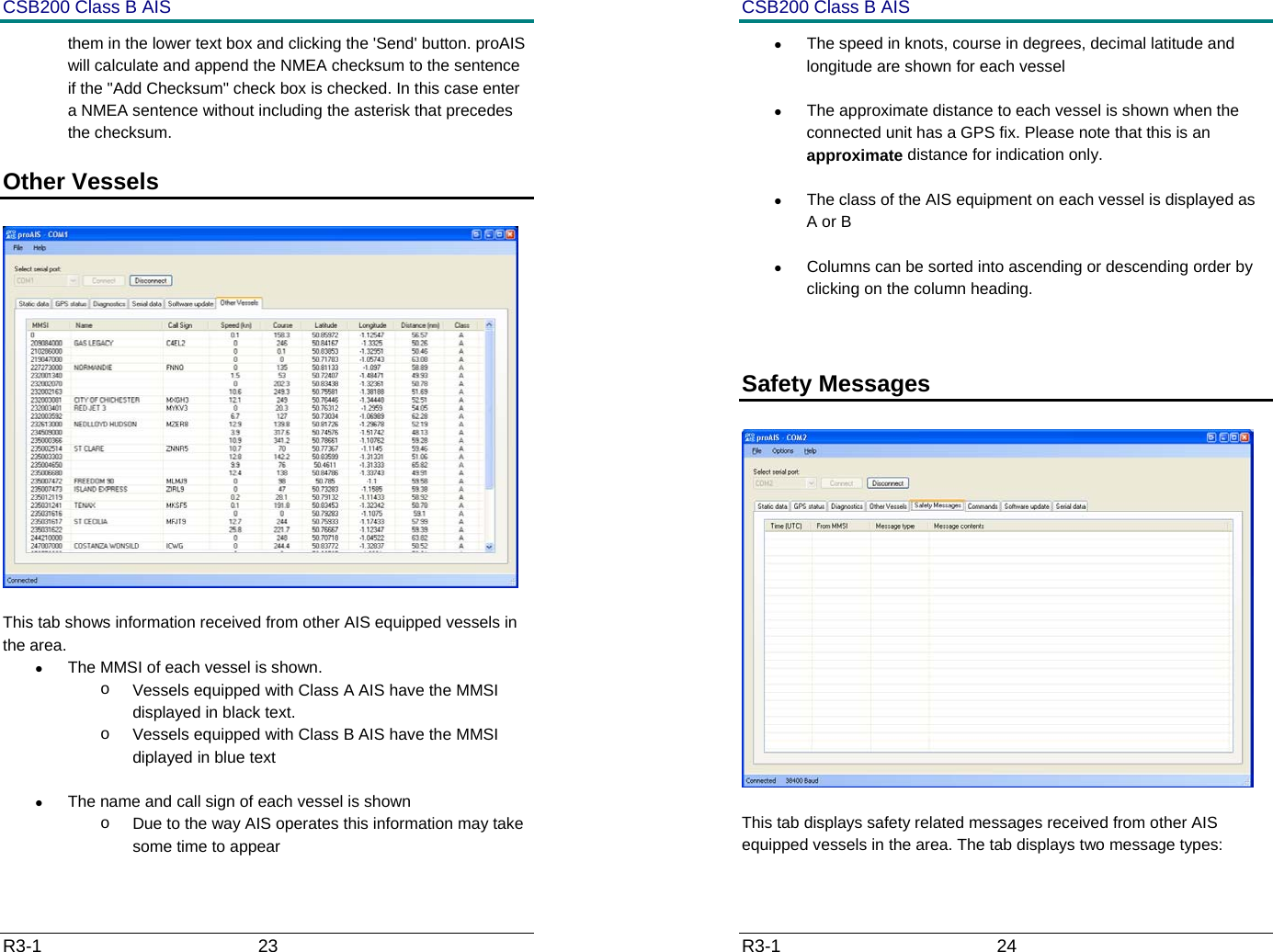 CSB200 Class B AIS R3-1                             23         them in the lower text box and clicking the 'Send' button. proAIS will calculate and append the NMEA checksum to the sentence if the "Add Checksum" check box is checked. In this case enter a NMEA sentence without including the asterisk that precedes the checksum. Other Vessels     This tab shows information received from other AIS equipped vessels in the area. &bull;  The MMSI of each vessel is shown.  o  Vessels equipped with Class A AIS have the MMSI displayed in black text.  o  Vessels equipped with Class B AIS have the MMSI diplayed in blue text &bull;  The name and call sign of each vessel is shown o  Due to the way AIS operates this information may take some time to appear CSB200 Class B AIS R3-1                             24         &bull;  The speed in knots, course in degrees, decimal latitude and longitude are shown for each vessel &bull;  The approximate distance to each vessel is shown when the connected unit has a GPS fix. Please note that this is an approximate distance for indication only. &bull;  The class of the AIS equipment on each vessel is displayed as A or B &bull;  Columns can be sorted into ascending or descending order by clicking on the column heading.  Safety Messages     This tab displays safety related messages received from other AIS equipped vessels in the area. The tab displays two message types: 