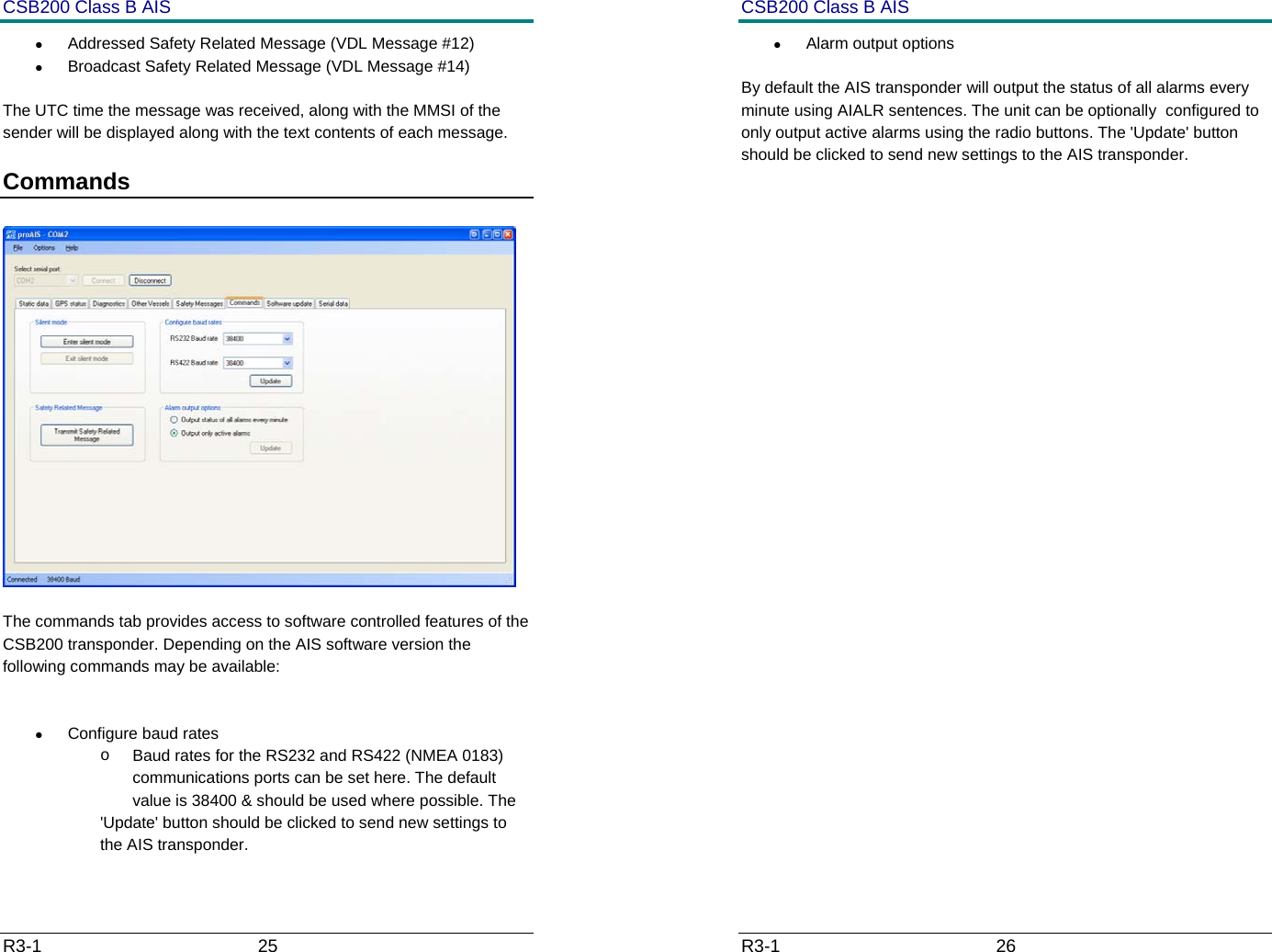 CSB200 Class B AIS R3-1                             25         &bull;  Addressed Safety Related Message (VDL Message #12) &bull;  Broadcast Safety Related Message (VDL Message #14) The UTC time the message was received, along with the MMSI of the sender will be displayed along with the text contents of each message. Commands     The commands tab provides access to software controlled features of the CSB200 transponder. Depending on the AIS software version the following commands may be available:  &bull;  Configure baud rates o  Baud rates for the RS232 and RS422 (NMEA 0183) communications ports can be set here. The default value is 38400 &amp; should be used where possible. The  'Update' button should be clicked to send new settings to the AIS transponder. CSB200 Class B AIS R3-1                             26         &bull; Alarm output options By default the AIS transponder will output the status of all alarms every minute using AIALR sentences. The unit can be optionally  configured to only output active alarms using the radio buttons. The 'Update' button should be clicked to send new settings to the AIS transponder.     