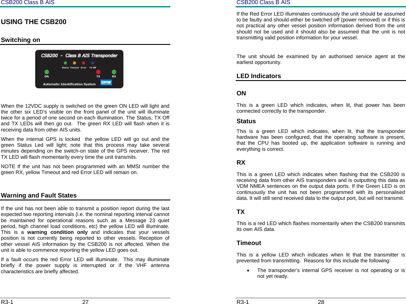 CSB200 Class B AIS R3-1                             27         USING THE CSB200 Switching on                                               When the 12VDC supply is switched on the green ON LED will light and the other six LED&rsquo;s visible on the front panel of the unit will illuminate twice for a period of one second on each illumination. The Status, TX Off  and TX LEDs will then go out.  The green RX LED will flash when it is receiving data from other AIS units.  When the internal GPS is locked  the yellow LED will go out and the green Status Led will light; note that this process may take several minutes depending on the switch-on state of the GPS receiver. The red TX LED will flash momentarily every time the unit transmits. NOTE If the unit has not been programmed with an MMSI number the green RX, yellow Timeout and red Error LED will remain on.  Warning and Fault States If the unit has not been able to transmit a position report during the last expected two reporting intervals (i.e. the nominal reporting interval cannot be maintained for operational reasons such as a Message 23 quiet period, high channel load conditions, etc) the yellow LED will illuminate. This is a warning condition only and indicates that your vessels position is not currently being reported to other vessels. Reception of other vessel AIS information by the CSB200 is not affected. When the unit is able to commence reporting the yellow LED goes out.   If a fault occurs the red Error LED will illuminate.  This may illuminate briefly if the power supply is interrupted or if the VHF antenna characteristics are briefly affected.   CSB200 Class B AIS R3-1                             28         If the Red Error LED illuminates continuously the unit should be assumed to be faulty and should either be switched off (power removed) or if this is not practical any other vessel position information derived from the unit should not be used and it should also be assumed that the unit is not transmitting valid position information for your vessel.  The unit should be examined by an authorised service agent at the earliest opportunity. LED Indicators ON This is a green LED which indicates, when lit, that power has been connected correctly to the transponder. Status This is a green LED which indicates, when lit, that the transponder hardware has been configured, that the operating software is present, that the CPU has booted up, the application software is running and everything is correct.  RX This is a green LED which indicates when flashing that the CSB200 is receiving data from other AIS transponders and is outputting this data as VDM NMEA sentences on the output data ports. If the Green LED is on continuously the unit has not been programmed with its personalised data. It will still send received data to the output port, but will not transmit. TX This is a red LED which flashes momentarily when the CSB200 transmits its own AIS data. Timeout This is a yellow LED which indicates when lit that the transmitter is prevented from transmitting.  Reasons for this include the following: &bull;  The transponder&rsquo;s internal GPS receiver is not operating or is not yet ready.  