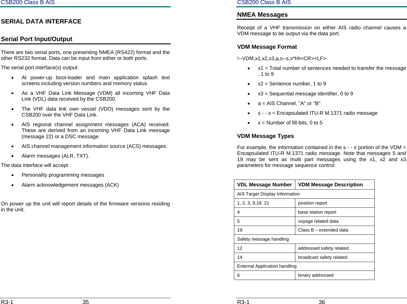 CSB200 Class B AIS R3-1                             35         SERIAL DATA INTERFACE  Serial Port Input/Output There are two serial ports, one presenting NMEA (RS422) format and the other RS232 format. Data can be input from either or both ports. The serial port interface(s) output:  &bull;  At power-up boot-loader and main application splash text screens including version numbers and memory status. &bull;  As a VHF Data Link Message (VDM) all incoming VHF Data Link (VDL) data received by the CSB200. &bull;  The VHF data link own vessel (VDO) messages sent by the CSB200 over the VHF Data Link.  &bull;  AIS regional channel assignment messages (ACA) received. These are derived from an incoming VHF Data Link message (message 22) or a DSC message. &bull;  AIS channel management information source (ACS) messages. &bull; Alarm messages (ALR, TXT). The data interface will accept &bull;  Personality programming messages &bull;  Alarm acknowledgement messages (ACK)  On power up the unit will report details of the firmware versions residing in the unit.         CSB200 Class B AIS R3-1                             36         NMEA Messages Receipt of a VHF transmission on either AIS radio channel causes a VDM message to be output via the data port.  VDM Message Format !--VDM,x1,x2,x3,a,s--s,x*hh<CR><LF> &bull;  x1 = Total number of sentences needed to transfer the message , 1 to 9 &bull;  x2 = Sentence number, 1 to 9 &bull;  x3 = Sequential message identifier, 0 to 9 &bull;  a = AIS Channel, "A" or "B" &bull;  s - - s = Encapsulated ITU-R M.1371 radio message  &bull;  x = Number of fill-bits, 0 to 5 VDM Message Types    For example, the information contained in the s - - s portion of the VDM = Encapsulated ITU-R M.1371 radio message. Note that messages 5 and 19 may be sent as multi part messages using the x1, x2 and x3 parameters for message sequence control  VDL Message Number  VDM Message Description AIS Target Display Information 1, 2, 3, 9,18, 21  position report 4 base station report 5  voyage related data 19  Class B &ndash; extended data Safety message handling 12 addressed safety related 14 broadcast safety related External Application handling 6 binary addressed 