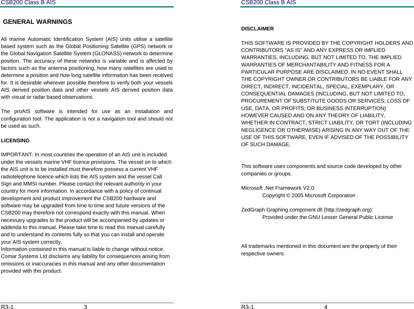CSB200 Class B AIS R3-1                             3          GENERAL WARNINGS All marine Automatic Identification System (AIS) units utilise a satellite based system such as the Global Positioning Satellite (GPS) network or the Global Navigation Satellite System (GLONASS) network to determine position. The accuracy of these networks is variable and is affected by factors such as the antenna positioning, how many satellites are used to determine a position and how long satellite information has been received for. It is desirable wherever possible therefore to verify both your vessels AIS derived position data and other vessels AIS derived position data with visual or radar based observations.  The proAIS software is intended for use as an installation and configuration tool. The application is not a navigation tool and should not be used as such.  LICENSING IMPORTANT: In most countries the operation of an AIS unit is included under the vessels marine VHF licence provisions. The vessel on to which the AIS unit is to be installed must therefore possess a current VHF radiotelephone licence which lists the AIS system and the vessel Call Sign and MMSI number. Please contact the relevant authority in your country for more information. In accordance with a policy of continual development and product improvement the CSB200 hardware and software may be upgraded from time to time and future versions of the CSB200 may therefore not correspond exactly with this manual. When necessary upgrades to the product will be accompanied by updates or addenda to this manual. Please take time to read this manual carefully and to understand its contents fully so that you can install and operate your AIS system correctly. Information contained in this manual is liable to change without notice. Comar Systems Ltd disclaims any liability for consequences arising from omissions or inaccuracies in this manual and any other documentation provided with this product.  CSB200 Class B AIS R3-1                             4           DISCLAIMER THIS SOFTWARE IS PROVIDED BY THE COPYRIGHT HOLDERS AND CONTRIBUTORS "AS IS" AND ANY EXPRESS OR IMPLIED WARRANTIES, INCLUDING, BUT NOT LIMITED TO, THE IMPLIED WARRANTIES OF MERCHANTABILITY AND FITNESS FOR A PARTICULAR PURPOSE ARE DISCLAIMED. IN NO EVENT SHALL THE COPYRIGHT OWNER OR CONTRIBUTORS BE LIABLE FOR ANY DIRECT, INDIRECT, INCIDENTAL, SPECIAL, EXEMPLARY, OR CONSEQUENTIAL DAMAGES (INCLUDING, BUT NOT LIMITED TO, PROCUREMENT OF SUBSTITUTE GOODS OR SERVICES; LOSS OF USE, DATA, OR PROFITS; OR BUSINESS INTERRUPTION) HOWEVER CAUSED AND ON ANY THEORY OF LIABILITY, WHETHER IN CONTRACT, STRICT LIABILITY, OR TORT (INCLUDING NEGLIGENCE OR OTHERWISE) ARISING IN ANY WAY OUT OF THE USE OF THIS SOFTWARE, EVEN IF ADVISED OF THE POSSIBILITY OF SUCH DAMAGE.   This software uses components and source code developed by other companies or groups.  Microsoft .Net Framework V2.0:   Copyright &copy; 2005 Microsoft Corporation  ZedGraph Graphing component dll (http://zedgraph.org):   Provided under the GNU Lesser General Public License     All trademarks mentioned in this document are the property of their respective owners.  