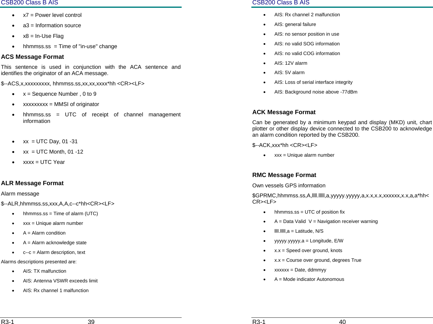 CSB200 Class B AIS R3-1                             39         &bull;  x7 = Power level control  &bull;  a3 = Information source  &bull;  x8 = In-Use Flag  &bull;  hhmmss.ss  = Time of "in-use" change  ACS Message Format This sentence is used in conjunction with the ACA sentence and identifies the originator of an ACA message. $--ACS,x,xxxxxxxxx, hhmmss.ss,xx,xx,xxxx*hh <CR><LF> &bull;  x = Sequence Number , 0 to 9 &bull;  xxxxxxxxx = MMSI of originator &bull;  hhmmss.ss = UTC of receipt of channel management information  &bull;  xx  = UTC Day, 01 -31 &bull;  xx  = UTC Month, 01 -12 &bull;  xxxx = UTC Year   ALR Message Format  Alarm message $--ALR,hhmmss.ss,xxx,A,A,c--c*hh<CR><LF> &bull;  hhmmss.ss = Time of alarm (UTC) &bull;  xxx = Unique alarm number &bull;  A = Alarm condition &bull;  A = Alarm acknowledge state &bull;  c--c = Alarm description, text Alarms descriptions presented are: &bull; AIS: TX malfunction &bull;  AIS: Antenna VSWR exceeds limit &bull;  AIS: Rx channel 1 malfunction CSB200 Class B AIS R3-1                             40         &bull;  AIS: Rx channel 2 malfunction &bull;  AIS: general failure &bull;  AIS: no sensor position in use &bull;  AIS: no valid SOG information &bull;  AIS: no valid COG information &bull; AIS: 12V alarm &bull;  AIS: 5V alarm &bull;  AIS: Loss of serial interface integrity &bull;  AIS: Background noise above -77dBm  ACK Message Format Can be generated by a minimum keypad and display (MKD) unit, chart plotter or other display device connected to the CSB200 to acknowledge an alarm condition reported by the CSB200. $--ACK,xxx*hh <CR><LF> &bull;  xxx = Unique alarm number  RMC Message Format Own vessels GPS information $GPRMC,hhmmss.ss,A,llll.lllll,a,yyyyy.yyyyy,a,x.x,x.x,xxxxxx,x.x,a,a*hh<CR><LF> &bull;  hhmmss.ss = UTC of position fix &bull;  A = Data Valid  V = Navigation receiver warning &bull;  llll.lllll,a = Latitude, N/S &bull;  yyyyy.yyyyy,a = Longitude, E/W &bull;  x.x = Speed over ground, knots &bull;  x.x = Course over ground, degrees True &bull;  xxxxxx = Date, ddmmyy &bull;  A = Mode indicator Autonomous 