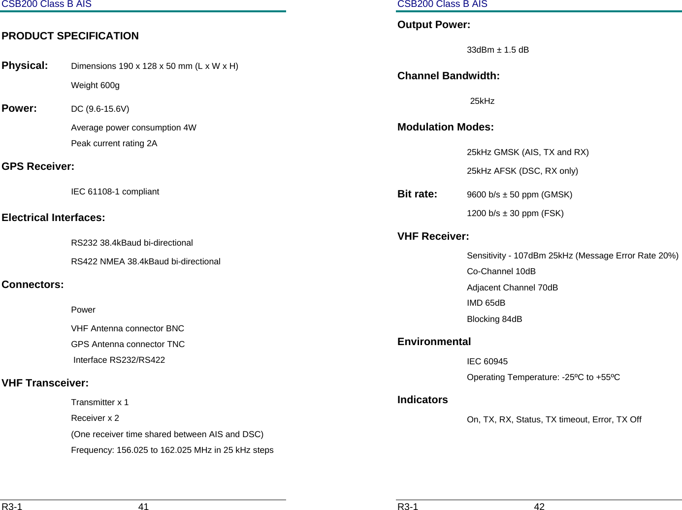 CSB200 Class B AIS R3-1                             41         PRODUCT SPECIFICATION Physical:  Dimensions 190 x 128 x 50 mm (L x W x H) Weight 600g Power:  DC (9.6-15.6V) Average power consumption 4W Peak current rating 2A GPS Receiver:   IEC 61108-1 compliant Electrical Interfaces:    RS232 38.4kBaud bi-directional RS422 NMEA 38.4kBaud bi-directional Connectors:    Power VHF Antenna connector BNC GPS Antenna connector TNC  Interface RS232/RS422 VHF Transceiver: Transmitter x 1 Receiver x 2  (One receiver time shared between AIS and DSC) Frequency: 156.025 to 162.025 MHz in 25 kHz steps CSB200 Class B AIS R3-1                             42         Output Power:   33dBm &plusmn; 1.5 dB Channel Bandwidth:  25kHz Modulation Modes:   25kHz GMSK (AIS, TX and RX) 25kHz AFSK (DSC, RX only) Bit rate:  9600 b/s &plusmn; 50 ppm (GMSK) 1200 b/s &plusmn; 30 ppm (FSK) VHF Receiver: Sensitivity - 107dBm 25kHz (Message Error Rate 20%) Co-Channel 10dB Adjacent Channel 70dB IMD 65dB Blocking 84dB Environmental IEC 60945 Operating Temperature: -25&ordm;C to +55&ordm;C Indicators On, TX, RX, Status, TX timeout, Error, TX Off  