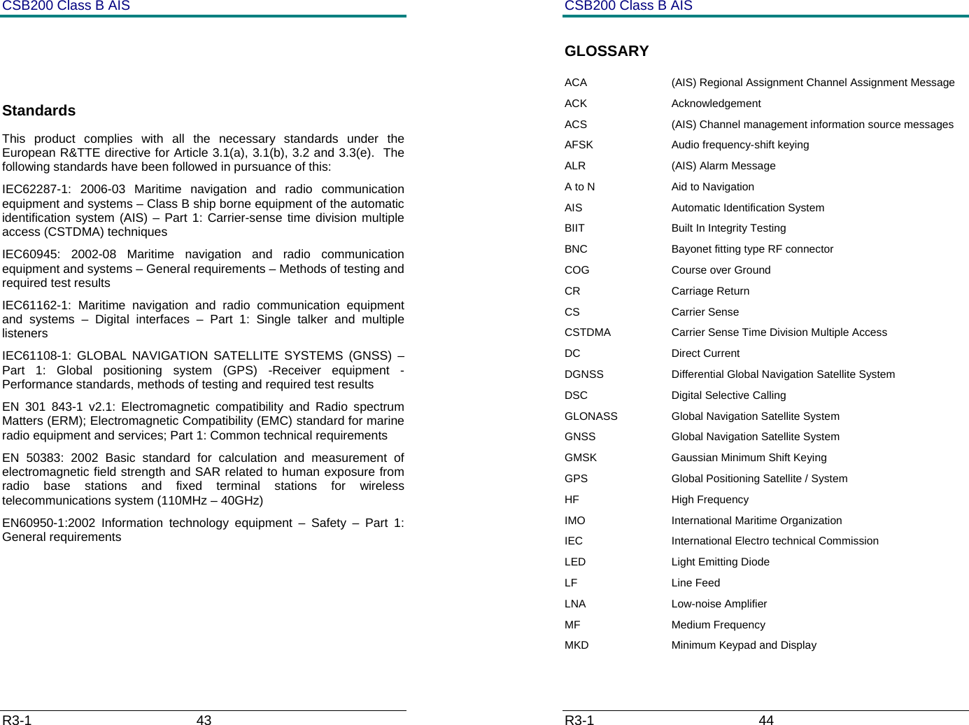 CSB200 Class B AIS R3-1                             43           Standards This product complies with all the necessary standards under the European R&amp;TTE directive for Article 3.1(a), 3.1(b), 3.2 and 3.3(e).  The following standards have been followed in pursuance of this: IEC62287-1: 2006-03 Maritime navigation and radio communication equipment and systems &ndash; Class B ship borne equipment of the automatic identification system (AIS) &ndash; Part 1: Carrier-sense time division multiple access (CSTDMA) techniques IEC60945: 2002-08 Maritime navigation and radio communication equipment and systems &ndash; General requirements &ndash; Methods of testing and required test results IEC61162-1: Maritime navigation and radio communication equipment and systems &ndash; Digital interfaces &ndash; Part 1: Single talker and multiple listeners IEC61108-1: GLOBAL NAVIGATION SATELLITE SYSTEMS (GNSS) &ndash; Part 1: Global positioning system (GPS) -Receiver equipment - Performance standards, methods of testing and required test results EN 301 843-1 v2.1: Electromagnetic compatibility and Radio spectrum Matters (ERM); Electromagnetic Compatibility (EMC) standard for marine radio equipment and services; Part 1: Common technical requirements EN 50383: 2002 Basic standard for calculation and measurement of electromagnetic field strength and SAR related to human exposure from radio base stations and fixed terminal stations for wireless telecommunications system (110MHz &ndash; 40GHz) EN60950-1:2002 Information technology equipment &ndash; Safety &ndash; Part 1: General requirements     CSB200 Class B AIS R3-1                             44         GLOSSARY ACA  (AIS) Regional Assignment Channel Assignment Message  ACK Acknowledgement ACS  (AIS) Channel management information source messages AFSK  Audio frequency-shift keying ALR (AIS) Alarm Message A to N  Aid to Navigation AIS Automatic Identification System BIIT  Built In Integrity Testing BNC  Bayonet fitting type RF connector COG  Course over Ground CR Carriage Return CS Carrier Sense CSTDMA  Carrier Sense Time Division Multiple Access  DC Direct Current DGNSS  Differential Global Navigation Satellite System DSC Digital Selective Calling GLONASS  Global Navigation Satellite System GNSS  Global Navigation Satellite System GMSK  Gaussian Minimum Shift Keying GPS  Global Positioning Satellite / System HF High Frequency IMO  International Maritime Organization IEC  International Electro technical Commission LED  Light Emitting Diode LF Line Feed LNA   Low-noise Amplifier MF Medium Frequency MKD  Minimum Keypad and Display 