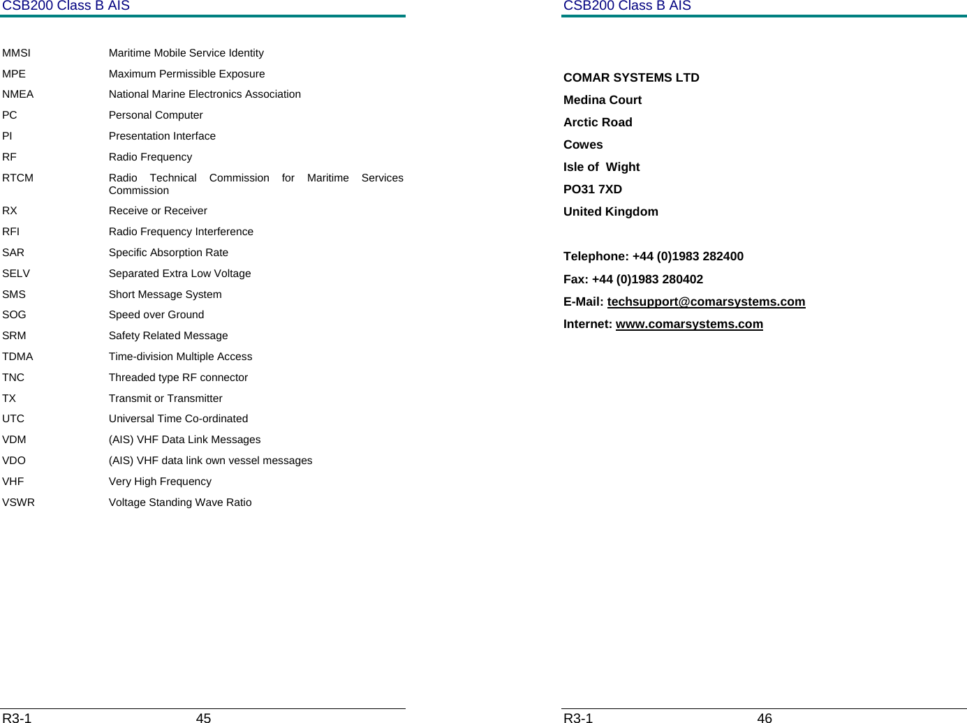 CSB200 Class B AIS R3-1                             45          MMSI  Maritime Mobile Service Identity MPE Maximum Permissible Exposure NMEA  National Marine Electronics Association PC Personal Computer PI Presentation Interface RF Radio Frequency RTCM  Radio Technical Commission for Maritime Services Commission RX Receive or Receiver RFI  Radio Frequency Interference SAR Specific Absorption Rate SELV  Separated Extra Low Voltage SMS Short Message System SOG Speed over Ground SRM Safety Related Message TDMA  Time-division Multiple Access TNC  Threaded type RF connector TX Transmit or Transmitter UTC Universal Time Co-ordinated VDM  (AIS) VHF Data Link Messages VDO  (AIS) VHF data link own vessel messages VHF  Very High Frequency VSWR  Voltage Standing Wave Ratio       CSB200 Class B AIS R3-1                             46           COMAR SYSTEMS LTD Medina Court Arctic Road Cowes Isle of  Wight PO31 7XD United Kingdom  Telephone: +44 (0)1983 282400 Fax: +44 (0)1983 280402 E-Mail: techsupport@comarsystems.com Internet: www.comarsystems.com              