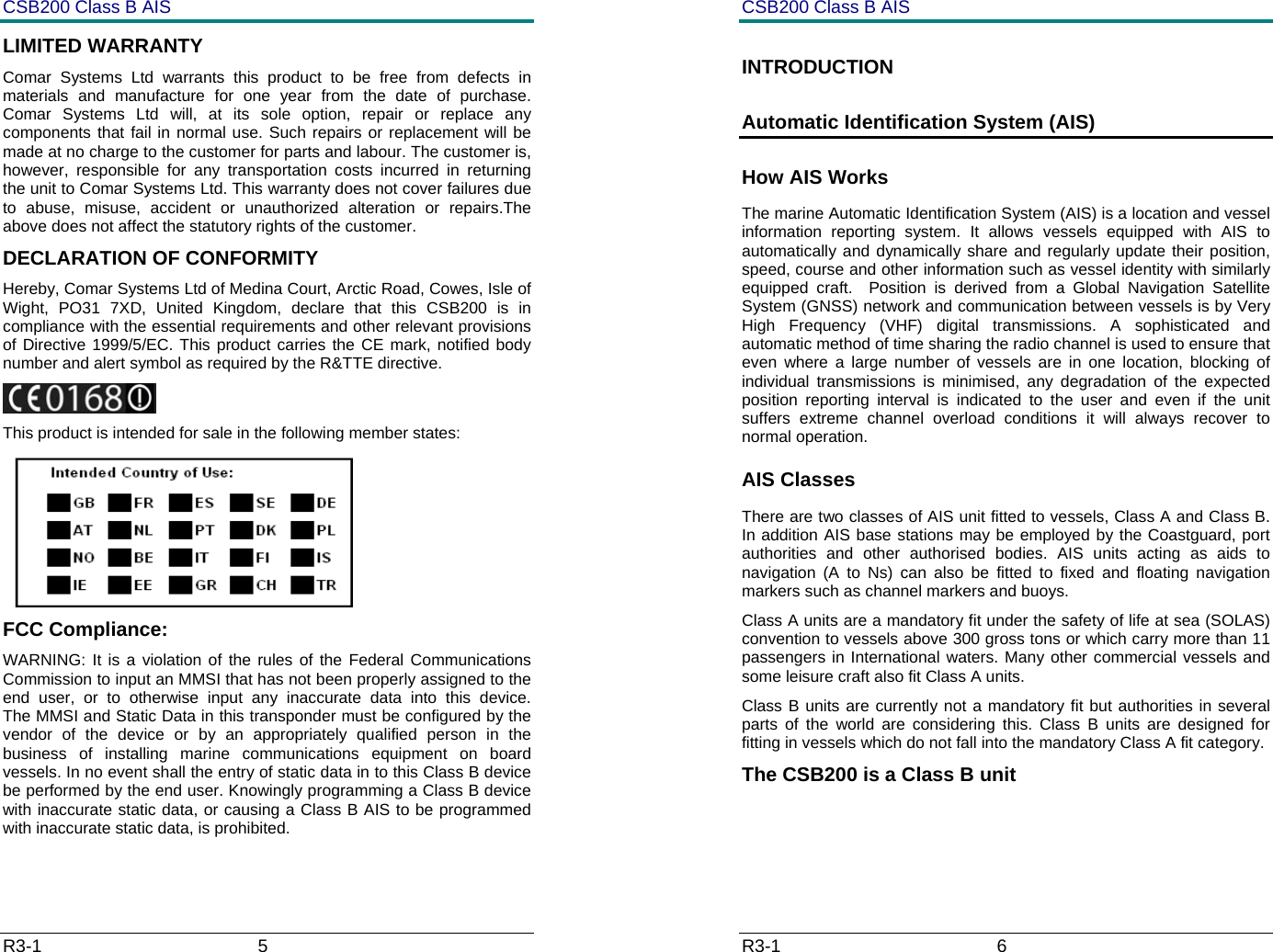 CSB200 Class B AIS R3-1                             5         LIMITED WARRANTY Comar Systems Ltd warrants this product to be free from defects in materials and manufacture for one year from the date of purchase. Comar Systems Ltd will, at its sole option, repair or replace any components that fail in normal use. Such repairs or replacement will be made at no charge to the customer for parts and labour. The customer is, however, responsible for any transportation costs incurred in returning the unit to Comar Systems Ltd. This warranty does not cover failures due to abuse, misuse, accident or unauthorized alteration or repairs.The above does not affect the statutory rights of the customer. DECLARATION OF CONFORMITY Hereby, Comar Systems Ltd of Medina Court, Arctic Road, Cowes, Isle of Wight, PO31 7XD, United Kingdom, declare that this CSB200 is in compliance with the essential requirements and other relevant provisions of Directive 1999/5/EC. This product carries the CE mark, notified body number and alert symbol as required by the R&amp;TTE directive.  This product is intended for sale in the following member states:  FCC Compliance: WARNING: It is a violation of the rules of the Federal Communications Commission to input an MMSI that has not been properly assigned to the end user, or to otherwise input any inaccurate data into this device.      The MMSI and Static Data in this transponder must be configured by the vendor of the device or by an appropriately qualified person in the business of installing marine communications equipment on board vessels. In no event shall the entry of static data in to this Class B device be performed by the end user. Knowingly programming a Class B device with inaccurate static data, or causing a Class B AIS to be programmed with inaccurate static data, is prohibited.  CSB200 Class B AIS R3-1                             6         INTRODUCTION Automatic Identification System (AIS) How AIS Works The marine Automatic Identification System (AIS) is a location and vessel information reporting system. It allows vessels equipped with AIS to automatically and dynamically share and regularly update their position, speed, course and other information such as vessel identity with similarly equipped craft.  Position is derived from a Global Navigation Satellite System (GNSS) network and communication between vessels is by Very High Frequency (VHF) digital transmissions. A sophisticated and automatic method of time sharing the radio channel is used to ensure that even where a large number of vessels are in one location, blocking of individual transmissions is minimised, any degradation of the expected position reporting interval is indicated to the user and even if the unit suffers extreme channel overload conditions it will always recover to normal operation. AIS Classes There are two classes of AIS unit fitted to vessels, Class A and Class B. In addition AIS base stations may be employed by the Coastguard, port authorities and other authorised bodies. AIS units acting as aids to navigation (A to Ns) can also be fitted to fixed and floating navigation markers such as channel markers and buoys. Class A units are a mandatory fit under the safety of life at sea (SOLAS) convention to vessels above 300 gross tons or which carry more than 11 passengers in International waters. Many other commercial vessels and some leisure craft also fit Class A units. Class B units are currently not a mandatory fit but authorities in several parts of the world are considering this. Class B units are designed for fitting in vessels which do not fall into the mandatory Class A fit category. The CSB200 is a Class B unit 