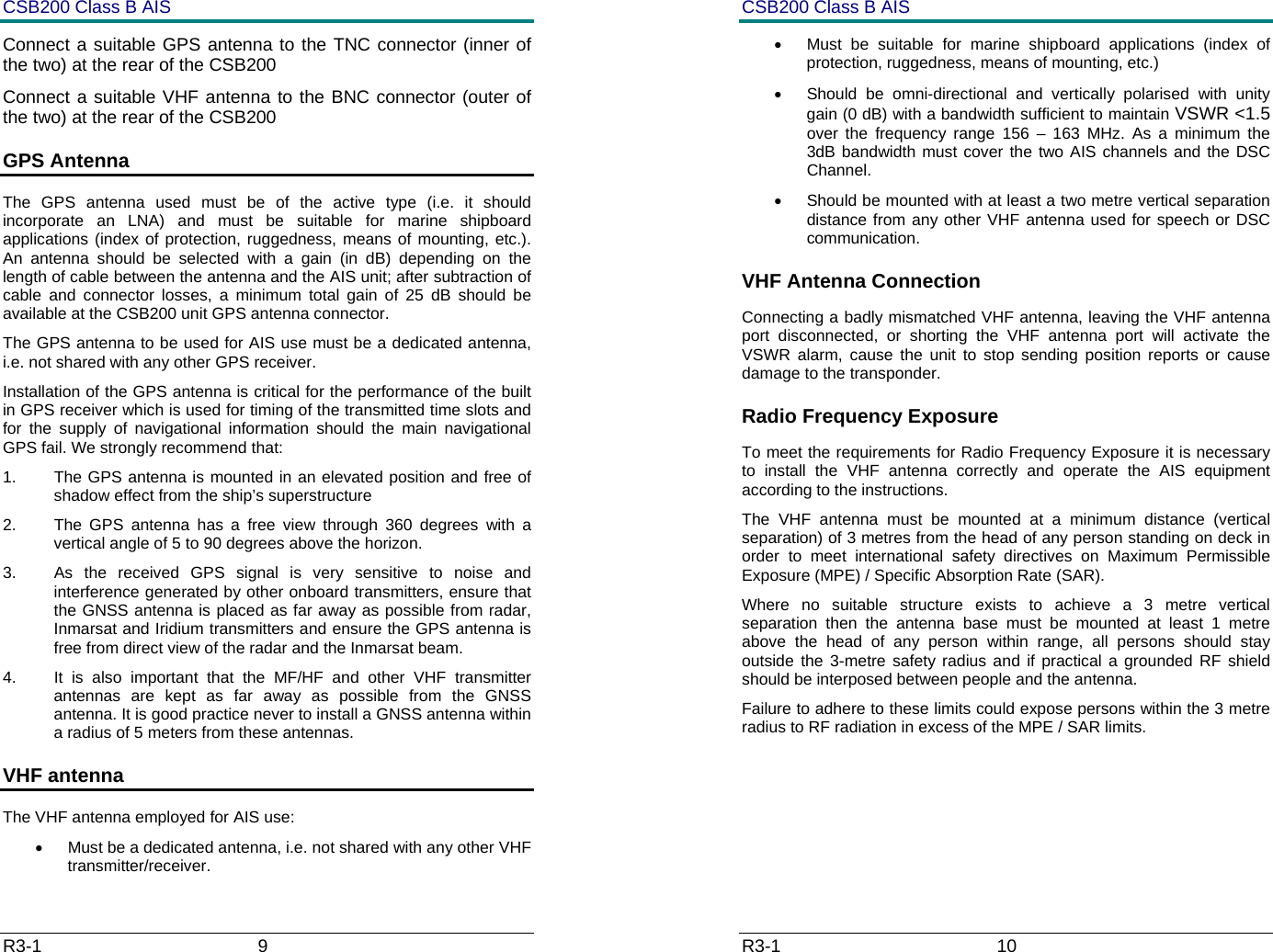 CSB200 Class B AIS R3-1                             9         Connect a suitable GPS antenna to the TNC connector (inner of the two) at the rear of the CSB200 Connect a suitable VHF antenna to the BNC connector (outer of the two) at the rear of the CSB200 GPS Antenna The GPS antenna used must be of the active type (i.e. it should incorporate an LNA) and must be suitable for marine shipboard applications (index of protection, ruggedness, means of mounting, etc.).  An antenna should be selected with a gain (in dB) depending on the length of cable between the antenna and the AIS unit; after subtraction of cable and connector losses, a minimum total gain of 25 dB should be available at the CSB200 unit GPS antenna connector. The GPS antenna to be used for AIS use must be a dedicated antenna, i.e. not shared with any other GPS receiver. Installation of the GPS antenna is critical for the performance of the built in GPS receiver which is used for timing of the transmitted time slots and for the supply of navigational information should the main navigational GPS fail. We strongly recommend that: 1.  The GPS antenna is mounted in an elevated position and free of shadow effect from the ship&rsquo;s superstructure 2.  The GPS antenna has a free view through 360 degrees with a vertical angle of 5 to 90 degrees above the horizon. 3.  As the received GPS signal is very sensitive to noise and interference generated by other onboard transmitters, ensure that the GNSS antenna is placed as far away as possible from radar, Inmarsat and Iridium transmitters and ensure the GPS antenna is free from direct view of the radar and the Inmarsat beam.  4.  It is also important that the MF/HF and other VHF transmitter antennas are kept as far away as possible from the GNSS antenna. It is good practice never to install a GNSS antenna within a radius of 5 meters from these antennas. VHF antenna  The VHF antenna employed for AIS use: &bull;  Must be a dedicated antenna, i.e. not shared with any other VHF transmitter/receiver. CSB200 Class B AIS R3-1                             10         &bull;  Must be suitable for marine shipboard applications (index of protection, ruggedness, means of mounting, etc.)  &bull;  Should be omni-directional and vertically polarised with unity gain (0 dB) with a bandwidth sufficient to maintain VSWR <1.5 over the frequency range 156 &ndash; 163 MHz. As a minimum the 3dB bandwidth must cover the two AIS channels and the DSC              Channel. &bull;  Should be mounted with at least a two metre vertical separation distance from any other VHF antenna used for speech or DSC communication.  VHF Antenna Connection Connecting a badly mismatched VHF antenna, leaving the VHF antenna port disconnected, or shorting the VHF antenna port will activate the VSWR alarm, cause the unit to stop sending position reports or cause damage to the transponder. Radio Frequency Exposure  To meet the requirements for Radio Frequency Exposure it is necessary to install the VHF antenna correctly and operate the AIS equipment according to the instructions. The VHF antenna must be mounted at a minimum distance (vertical separation) of 3 metres from the head of any person standing on deck in order to meet international safety directives on Maximum Permissible Exposure (MPE) / Specific Absorption Rate (SAR). Where no suitable structure exists to achieve a 3 metre vertical separation then the antenna base must be mounted at least 1 metre above the head of any person within range, all persons should stay outside the 3-metre safety radius and if practical a grounded RF shield should be interposed between people and the antenna. Failure to adhere to these limits could expose persons within the 3 metre radius to RF radiation in excess of the MPE / SAR limits. 