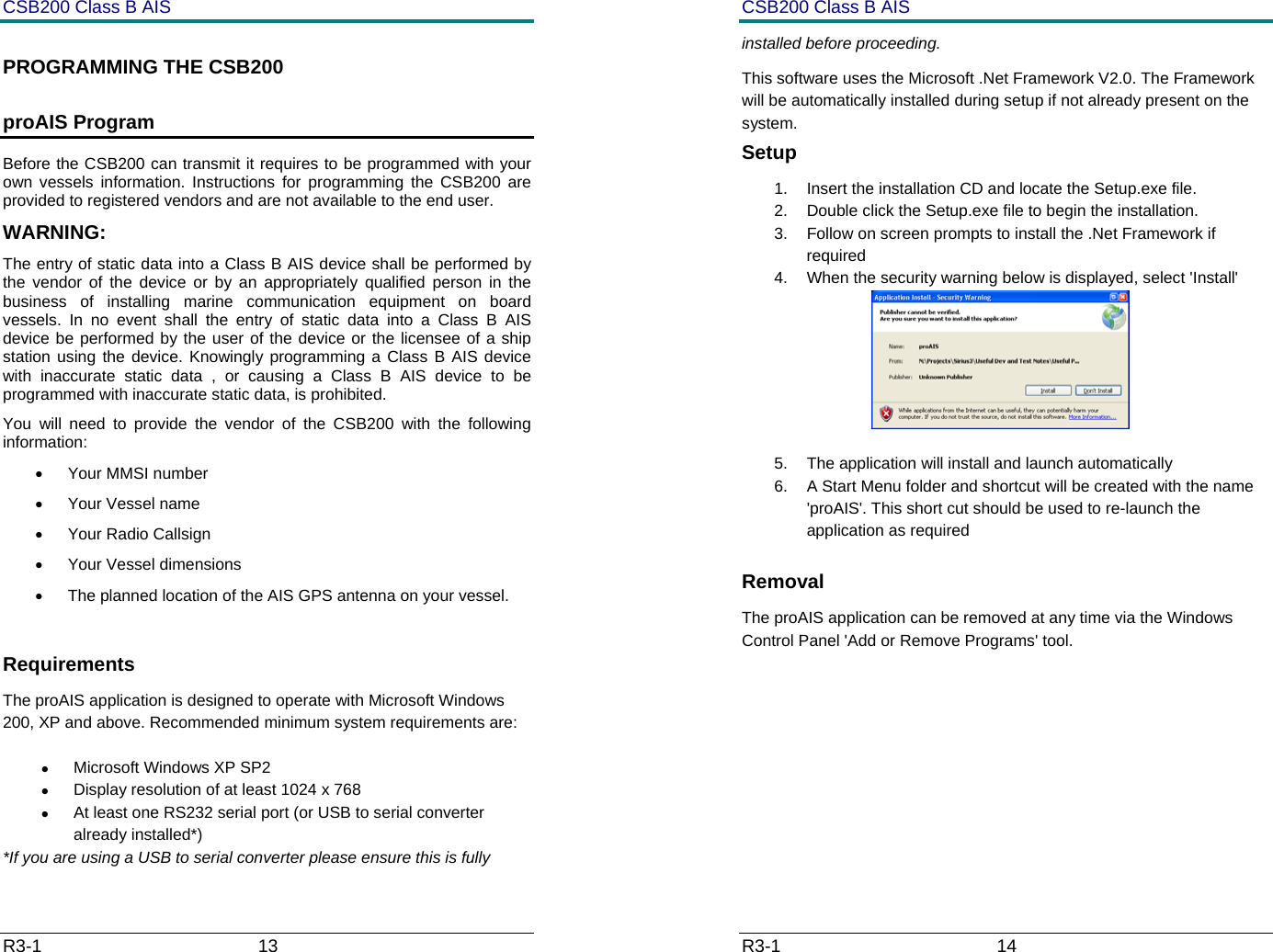 CSB200 Class B AIS R3-1                             13         PROGRAMMING THE CSB200 proAIS Program Before the CSB200 can transmit it requires to be programmed with your own vessels information. Instructions for programming the CSB200 are provided to registered vendors and are not available to the end user. WARNING: The entry of static data into a Class B AIS device shall be performed by the vendor of the device or by an appropriately qualified person in the business of installing marine communication equipment on board vessels. In no event shall the entry of static data into a Class B AIS device be performed by the user of the device or the licensee of a ship station using the device. Knowingly programming a Class B AIS device with inaccurate static data , or causing a Class B AIS device to be programmed with inaccurate static data, is prohibited. You will need to provide the vendor of the CSB200 with the following information: &bull; Your MMSI number &bull; Your Vessel name &bull; Your Radio Callsign &bull; Your Vessel dimensions &bull;  The planned location of the AIS GPS antenna on your vessel.  Requirements The proAIS application is designed to operate with Microsoft Windows 200, XP and above. Recommended minimum system requirements are: &bull; Microsoft Windows XP SP2 &bull;  Display resolution of at least 1024 x 768 &bull;  At least one RS232 serial port (or USB to serial converter already installed*) *If you are using a USB to serial converter please ensure this is fully CSB200 Class B AIS R3-1                             14         installed before proceeding.  This software uses the Microsoft .Net Framework V2.0. The Framework will be automatically installed during setup if not already present on the system. Setup 1.  Insert the installation CD and locate the Setup.exe file. 2.  Double click the Setup.exe file to begin the installation.  3.  Follow on screen prompts to install the .Net Framework if required 4.  When the security warning below is displayed, select 'Install'  5.  The application will install and launch automatically 6.  A Start Menu folder and shortcut will be created with the name 'proAIS'. This short cut should be used to re-launch the application as required Removal The proAIS application can be removed at any time via the Windows Control Panel 'Add or Remove Programs' tool.      