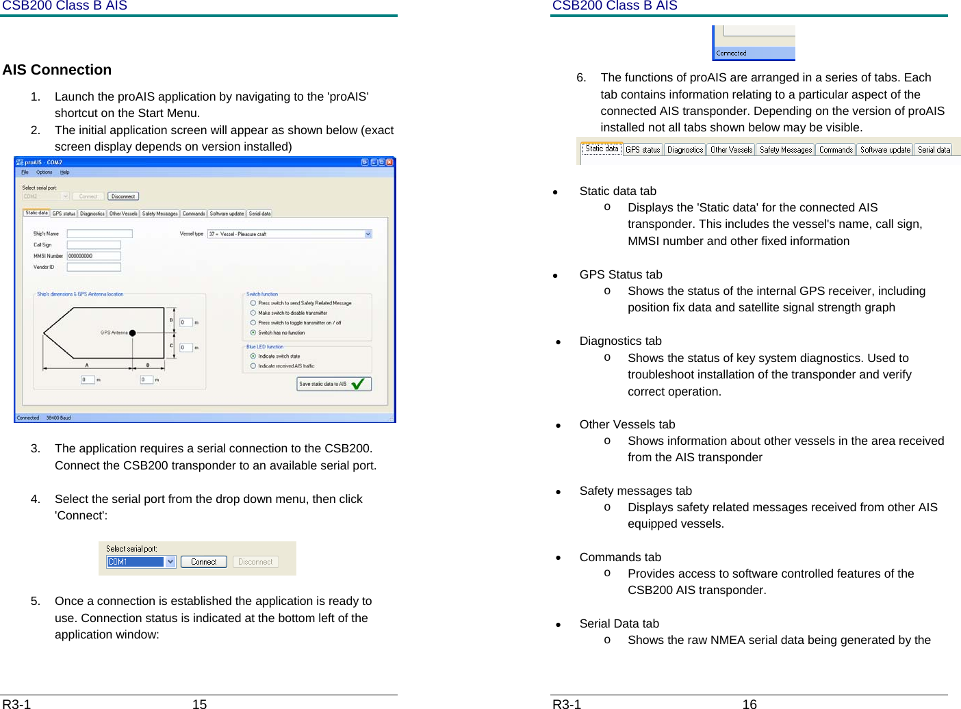CSB200 Class B AIS R3-1                             15          AIS Connection 1.  Launch the proAIS application by navigating to the 'proAIS' shortcut on the Start Menu. 2.  The initial application screen will appear as shown below (exact screen display depends on version installed)   3.  The application requires a serial connection to the CSB200. Connect the CSB200 transponder to an available serial port.  4.  Select the serial port from the drop down menu, then click 'Connect':                   5.  Once a connection is established the application is ready to use. Connection status is indicated at the bottom left of the application window: CSB200 Class B AIS R3-1                             16          6.  The functions of proAIS are arranged in a series of tabs. Each tab contains information relating to a particular aspect of the connected AIS transponder. Depending on the version of proAIS installed not all tabs shown below may be visible.   &bull; Static data tab o  Displays the 'Static data' for the connected AIS transponder. This includes the vessel's name, call sign, MMSI number and other fixed information  &bull;  GPS Status tab o  Shows the status of the internal GPS receiver, including position fix data and satellite signal strength graph  &bull; Diagnostics tab o  Shows the status of key system diagnostics. Used to troubleshoot installation of the transponder and verify correct operation. &bull; Other Vessels tab o  Shows information about other vessels in the area received from the AIS transponder &bull;  Safety messages tab o  Displays safety related messages received from other AIS equipped vessels. &bull; Commands tab o  Provides access to software controlled features of the CSB200 AIS transponder.  &bull;  Serial Data tab o  Shows the raw NMEA serial data being generated by the 