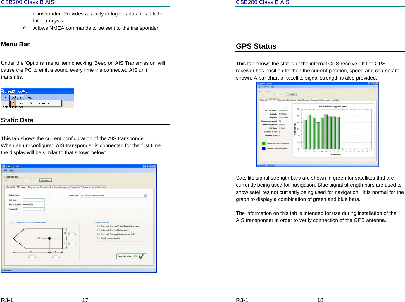 CSB200 Class B AIS R3-1                             17         transponder. Provides a facility to log this data to a file for later analysis. o  Allows NMEA commands to be sent to the transponder  Menu Bar  Under the 'Options' menu item checking 'Beep on AIS Transmission' will cause the PC to emit a sound every time the connected AIS unit transmits.   Static Data   This tab shows the current configuration of the AIS transponder. When an un-configured AIS transponder is connected for the first time the display will be similar to that shown below:   CSB200 Class B AIS R3-1                             18           GPS Status   This tab shows the status of the internal GPS receiver. If the GPS receiver has position fix then the current position, speed and course are shown. A bar chart of satellite signal strength is also provided.  Satellite signal strength bars are shown in green for satellites that are currently being used for navigation. Blue signal strength bars are used to show satellites not currently being used for navigation.  It is normal for the graph to display a combination of green and blue bars. The information on this tab is intended for use during installation of the AIS transponder in order to verify connection of the GPS antenna.     