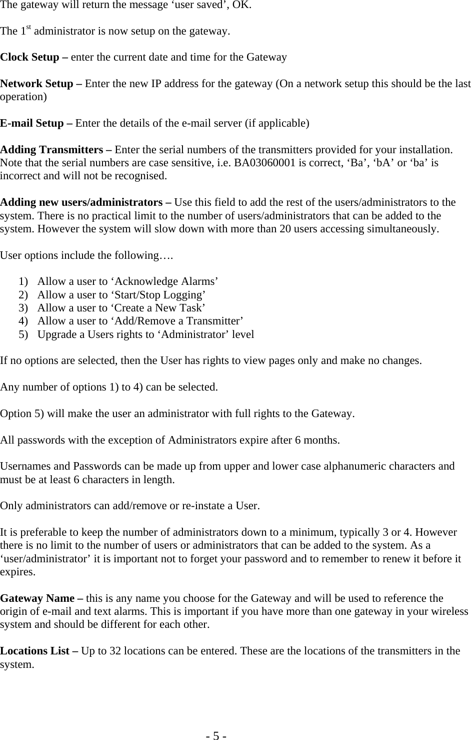   - 5 -  The gateway will return the message &lsquo;user saved&rsquo;, OK.  The 1st administrator is now setup on the gateway.   Clock Setup &ndash; enter the current date and time for the Gateway  Network Setup &ndash; Enter the new IP address for the gateway (On a network setup this should be the last operation)  E-mail Setup &ndash; Enter the details of the e-mail server (if applicable)  Adding Transmitters &ndash; Enter the serial numbers of the transmitters provided for your installation. Note that the serial numbers are case sensitive, i.e. BA03060001 is correct, &lsquo;Ba&rsquo;, &lsquo;bA&rsquo; or &lsquo;ba&rsquo; is incorrect and will not be recognised.  Adding new users/administrators &ndash; Use this field to add the rest of the users/administrators to the system. There is no practical limit to the number of users/administrators that can be added to the system. However the system will slow down with more than 20 users accessing simultaneously.  User options include the following&hellip;.  1) Allow a user to &lsquo;Acknowledge Alarms&rsquo; 2) Allow a user to &lsquo;Start/Stop Logging&rsquo;  3) Allow a user to &lsquo;Create a New Task&rsquo; 4) Allow a user to &lsquo;Add/Remove a Transmitter&rsquo; 5) Upgrade a Users rights to &lsquo;Administrator&rsquo; level  If no options are selected, then the User has rights to view pages only and make no changes.  Any number of options 1) to 4) can be selected.  Option 5) will make the user an administrator with full rights to the Gateway.  All passwords with the exception of Administrators expire after 6 months.  Usernames and Passwords can be made up from upper and lower case alphanumeric characters and must be at least 6 characters in length.  Only administrators can add/remove or re-instate a User.  It is preferable to keep the number of administrators down to a minimum, typically 3 or 4. However there is no limit to the number of users or administrators that can be added to the system. As a &lsquo;user/administrator&rsquo; it is important not to forget your password and to remember to renew it before it expires.  Gateway Name &ndash; this is any name you choose for the Gateway and will be used to reference the origin of e-mail and text alarms. This is important if you have more than one gateway in your wireless system and should be different for each other.  Locations List &ndash; Up to 32 locations can be entered. These are the locations of the transmitters in the system.   