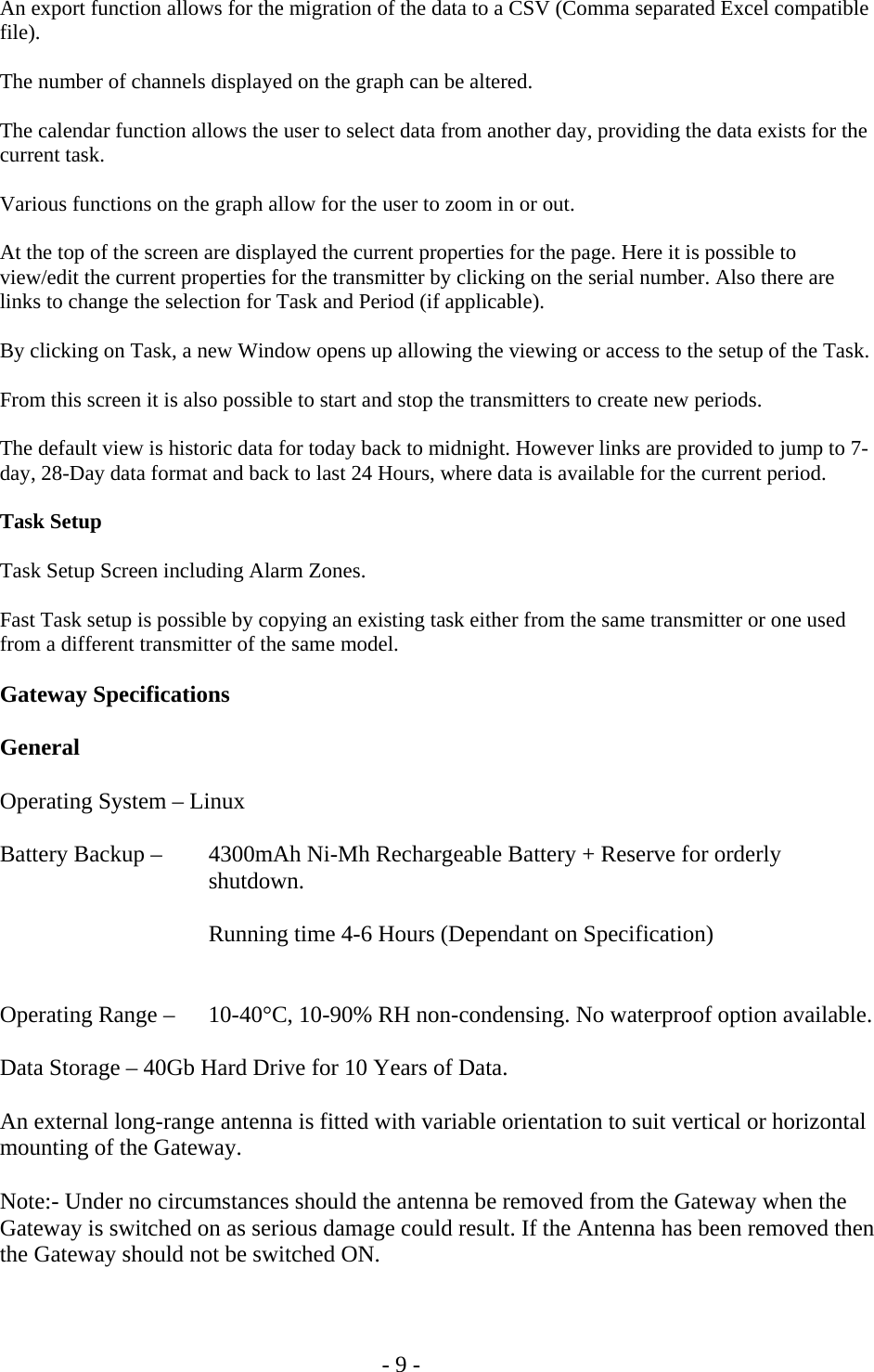   - 9 -  An export function allows for the migration of the data to a CSV (Comma separated Excel compatible file).  The number of channels displayed on the graph can be altered.  The calendar function allows the user to select data from another day, providing the data exists for the current task.  Various functions on the graph allow for the user to zoom in or out.  At the top of the screen are displayed the current properties for the page. Here it is possible to view/edit the current properties for the transmitter by clicking on the serial number. Also there are links to change the selection for Task and Period (if applicable).  By clicking on Task, a new Window opens up allowing the viewing or access to the setup of the Task.  From this screen it is also possible to start and stop the transmitters to create new periods.  The default view is historic data for today back to midnight. However links are provided to jump to 7-day, 28-Day data format and back to last 24 Hours, where data is available for the current period.  Task Setup  Task Setup Screen including Alarm Zones.   Fast Task setup is possible by copying an existing task either from the same transmitter or one used from a different transmitter of the same model.  Gateway Specifications  General  Operating System &ndash; Linux   Battery Backup &ndash;   4300mAh Ni-Mh Rechargeable Battery + Reserve for orderly     shutdown.     Running time 4-6 Hours (Dependant on Specification)    Operating Range &ndash;    10-40&deg;C, 10-90% RH non-condensing. No waterproof option available.  Data Storage &ndash; 40Gb Hard Drive for 10 Years of Data.  An external long-range antenna is fitted with variable orientation to suit vertical or horizontal mounting of the Gateway.   Note:- Under no circumstances should the antenna be removed from the Gateway when the Gateway is switched on as serious damage could result. If the Antenna has been removed then the Gateway should not be switched ON.  