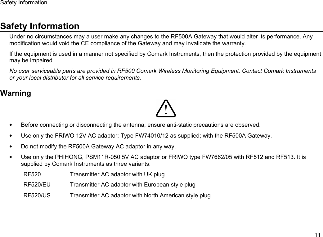 Safety InformationSafety InformationUnder no circumstances may a user make any changes to the RF500A Gateway that would alter its performance. Any modification would void the CE compliance of the Gateway and may invalidate the warranty.If the equipment is used in a manner not specified by Comark Instruments, then the protection provided by the equipment may be impaired.No user serviceable parts are provided in RF500 Comark Wireless Monitoring Equipment. Contact Comark Instruments or your local distributor for all service requirements.Warning&bull;Before connecting or disconnecting the antenna, ensure anti-static precautions are observed.&bull;Use only the FRIWO 12V AC adaptor; Type FW74010/12 as supplied; with the RF500A Gateway.&bull;Do not modify the RF500A Gateway AC adaptor in any way.&bull;Use only the PHIHONG, PSM11R-050 5V AC adaptor or FRIWO type FW7662/05 with RF512 and RF513. It is supplied by Comark Instruments as three variants:RF520 Transmitter AC adaptor with UK plugRF520/EU Transmitter AC adaptor with European style plugRF520/US Transmitter AC adaptor with North American style plug11