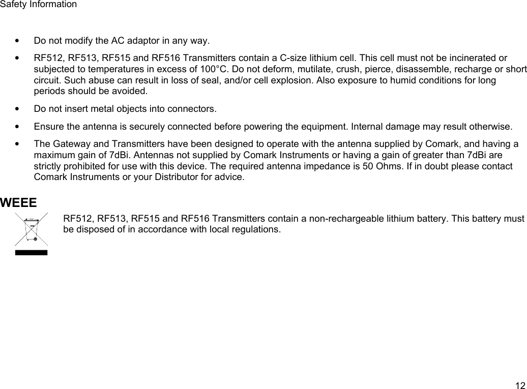 Safety Information&bull;Do not modify the AC adaptor in any way.&bull;RF512, RF513, RF515 and RF516 Transmitters contain a C-size lithium cell. This cell must not be incinerated or subjected to temperatures in excess of 100&deg;C. Do not deform, mutilate, crush, pierce, disassemble, recharge or short circuit. Such abuse can result in loss of seal, and/or cell explosion. Also exposure to humid conditions for long periods should be avoided.&bull;Do not insert metal objects into connectors.&bull;Ensure the antenna is securely connected before powering the equipment. Internal damage may result otherwise.&bull;The Gateway and Transmitters have been designed to operate with the antenna supplied by Comark, and having a maximum gain of 7dBi. Antennas not supplied by Comark Instruments or having a gain of greater than 7dBi are strictly prohibited for use with this device. The required antenna impedance is 50 Ohms. If in doubt please contact Comark Instruments or your Distributor for advice.WEEERF512, RF513, RF515 and RF516 Transmitters contain a non-rechargeable lithium battery. This battery must be disposed of in accordance with local regulations.12