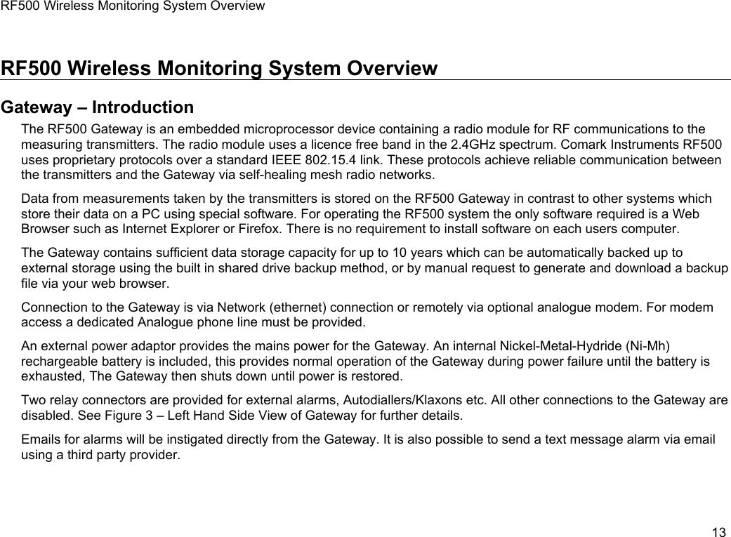 RF500 Wireless Monitoring System OverviewRF500 Wireless Monitoring System OverviewGateway &ndash; IntroductionThe RF500 Gateway is an embedded microprocessor device containing a radio module for RF communications to the measuring transmitters. The radio module uses a licence free band in the 2.4GHz spectrum. Comark Instruments RF500 uses proprietary protocols over a standard IEEE 802.15.4 link. These protocols achieve reliable communication between the transmitters and the Gateway via self-healing mesh radio networks.Data from measurements taken by the transmitters is stored on the RF500 Gateway in contrast to other systems which store their data on a PC using special software. For operating the RF500 system the only software required is a Web Browser such as Internet Explorer or Firefox. There is no requirement to install software on each users computer.The Gateway contains sufficient data storage capacity for up to 10 years which can be automatically backed up to external storage using the built in shared drive backup method, or by manual request to generate and download a backup file via your web browser.Connection to the Gateway is via Network (ethernet) connection or remotely via optional analogue modem. For modem access a dedicated Analogue phone line must be provided.An external power adaptor provides the mains power for the Gateway. An internal Nickel-Metal-Hydride (Ni-Mh) rechargeable battery is included, this provides normal operation of the Gateway during power failure until the battery is exhausted, The Gateway then shuts down until power is restored.Two relay connectors are provided for external alarms, Autodiallers/Klaxons etc. All other connections to the Gateway are disabled. See Figure 3 &ndash; Left Hand Side View of Gateway for further details.Emails for alarms will be instigated directly from the Gateway. It is also possible to send a text message alarm via email using a third party provider.13