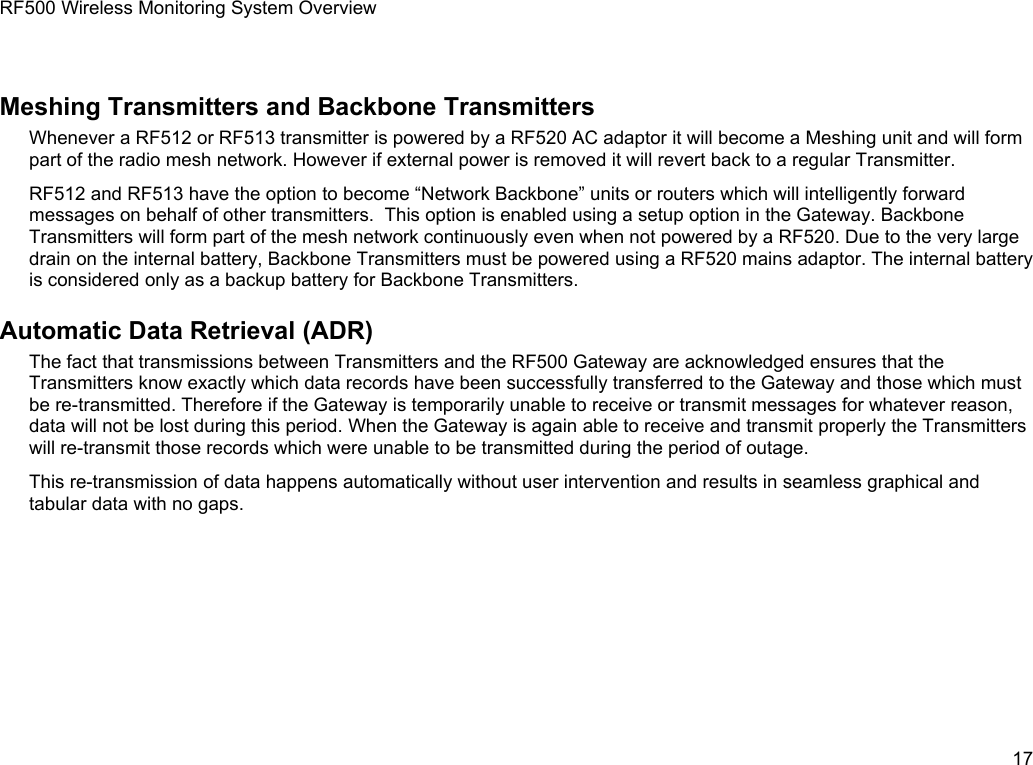 RF500 Wireless Monitoring System OverviewMeshing Transmitters and Backbone TransmittersWhenever a RF512 or RF513 transmitter is powered by a RF520 AC adaptor it will become a Meshing unit and will form part of the radio mesh network. However if external power is removed it will revert back to a regular Transmitter.RF512 and RF513 have the option to become &ldquo;Network Backbone&rdquo; units or routers which will intelligently forward messages on behalf of other transmitters.  This option is enabled using a setup option in the Gateway. Backbone Transmitters will form part of the mesh network continuously even when not powered by a RF520. Due to the very large drain on the internal battery, Backbone Transmitters must be powered using a RF520 mains adaptor. The internal battery is considered only as a backup battery for Backbone Transmitters.Automatic Data Retrieval (ADR)The fact that transmissions between Transmitters and the RF500 Gateway are acknowledged ensures that the Transmitters know exactly which data records have been successfully transferred to the Gateway and those which must be re-transmitted. Therefore if the Gateway is temporarily unable to receive or transmit messages for whatever reason, data will not be lost during this period. When the Gateway is again able to receive and transmit properly the Transmitters will re-transmit those records which were unable to be transmitted during the period of outage.This re-transmission of data happens automatically without user intervention and results in seamless graphical and tabular data with no gaps.17
