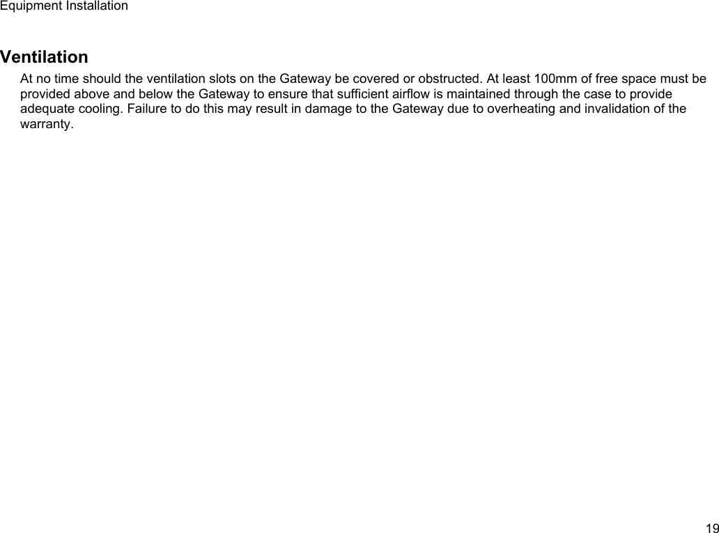 Equipment InstallationVentilationAt no time should the ventilation slots on the Gateway be covered or obstructed. At least 100mm of free space must be provided above and below the Gateway to ensure that sufficient airflow is maintained through the case to provide adequate cooling. Failure to do this may result in damage to the Gateway due to overheating and invalidation of the warranty.19