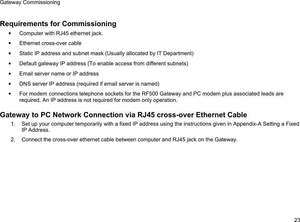 Gateway CommissioningRequirements for Commissioning&bull;Computer with RJ45 ethernet jack.&bull;Ethernet cross-over cable&bull;Static IP address and subnet mask (Usually allocated by IT Department)&bull;Default gateway IP address (To enable access from different subnets)&bull;Email server name or IP address&bull;DNS server IP address (required if email server is named)&bull;For modem connections telephone sockets for the RF500 Gateway and PC modem plus associated leads are required. An IP address is not required for modem only operation.Gateway to PC Network Connection via RJ45 cross-over Ethernet Cable1. Set up your computer temporarily with a fixed IP address using the instructions given in Appendix-A Setting a FixedIP Address.2. Connect the cross-over ethernet cable between computer and RJ45 jack on the Gateway.23