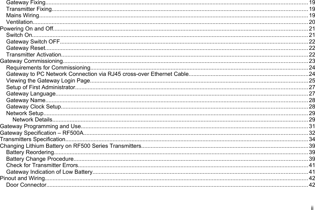 Gateway Fixing...................................................................................................................................................................... 19Transmitter Fixing.................................................................................................................................................................. 19Mains Wiring.......................................................................................................................................................................... 19Ventilation.............................................................................................................................................................................. 20Powering On and Off................................................................................................................................................................. 21Switch On............................................................................................................................................................................... 21Gateway Switch OFF............................................................................................................................................................. 22Gateway Reset...................................................................................................................................................................... 22Transmitter Activation............................................................................................................................................................ 22Gateway Commissioning........................................................................................................................................................... 23Requirements for Commissioning.......................................................................................................................................... 24Gateway to PC Network Connection via RJ45 cross-over Ethernet Cable............................................................................24Viewing the Gateway Login Page.......................................................................................................................................... 25Setup of First Administrator...................................................................................................................................................27Gateway Language................................................................................................................................................................ 27Gateway Name...................................................................................................................................................................... 28Gateway Clock Setup............................................................................................................................................................ 28Network Setup....................................................................................................................................................................... 29Network Details.................................................................................................................................................................. 29Gateway Programming and Use................................................................................................................................................ 31Gateway Specification &ndash; RF500A.............................................................................................................................................. 32Transmitters Specification.......................................................................................................................................................... 34Changing Lithium Battery on RF500 Series Transmitters..........................................................................................................39Battery Reordering................................................................................................................................................................. 39Battery Change Procedure.................................................................................................................................................... 39Check for Transmitter Errors.................................................................................................................................................. 41Gateway Indication of Low Battery........................................................................................................................................ 41Pinout and Wiring....................................................................................................................................................................... 42Door Connector...................................................................................................................................................................... 42ii