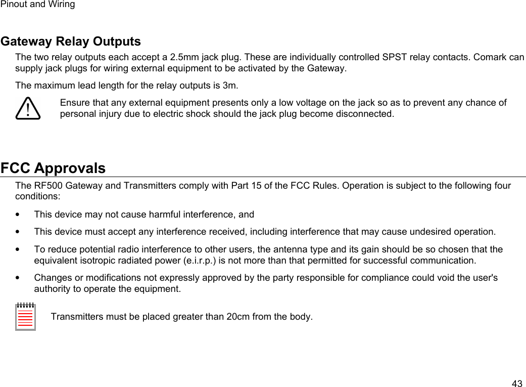 Pinout and WiringGateway Relay OutputsThe two relay outputs each accept a 2.5mm jack plug. These are individually controlled SPST relay contacts. Comark can supply jack plugs for wiring external equipment to be activated by the Gateway.The maximum lead length for the relay outputs is 3m.Ensure that any external equipment presents only a low voltage on the jack so as to prevent any chance of personal injury due to electric shock should the jack plug become disconnected.FCC ApprovalsThe RF500 Gateway and Transmitters comply with Part 15 of the FCC Rules. Operation is subject to the following four conditions:&bull;This device may not cause harmful interference, and&bull;This device must accept any interference received, including interference that may cause undesired operation.&bull;To reduce potential radio interference to other users, the antenna type and its gain should be so chosen that the equivalent isotropic radiated power (e.i.r.p.) is not more than that permitted for successful communication.&bull;Changes or modifications not expressly approved by the party responsible for compliance could void the user's authority to operate the equipment.Transmitters must be placed greater than 20cm from the body.43