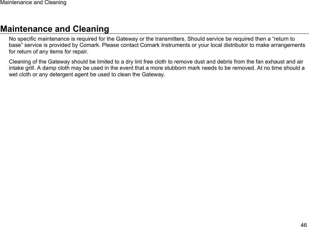 Maintenance and CleaningMaintenance and CleaningNo specific maintenance is required for the Gateway or the transmitters. Should service be required then a &ldquo;return to base&rdquo; service is provided by Comark. Please contact Comark Instruments or your local distributor to make arrangements for return of any items for repair.Cleaning of the Gateway should be limited to a dry lint free cloth to remove dust and debris from the fan exhaust and air intake grill. A damp cloth may be used in the event that a more stubborn mark needs to be removed. At no time should a wet cloth or any detergent agent be used to clean the Gateway.46