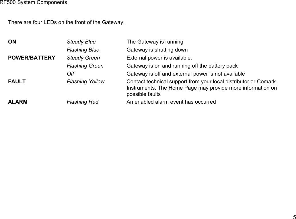 RF500 System ComponentsThere are four LEDs on the front of the Gateway:ON Steady Blue The Gateway is runningFlashing Blue Gateway is shutting downPOWER/BATTERY Steady Green External power is available.Flashing Green Gateway is on and running off the battery packOff Gateway is off and external power is not availableFAULT Flashing Yellow Contact technical support from your local distributor or Comark Instruments. The Home Page may provide more information on possible faultsALARM Flashing Red An enabled alarm event has occurred5