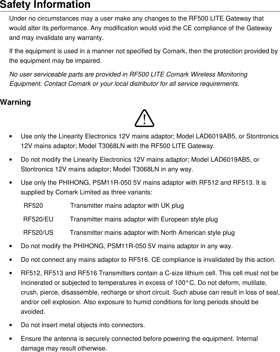 Safety InformationUnder no circumstances may a user make any changes to the RF500 LITE Gateway that would alter its performance. Any modification would void the CE compliance of the Gateway and may invalidate any warranty.If the equipment is used in a manner not specified by Comark, then the protection provided by the equipment may be impaired.No user serviceable parts are provided in RF500 LITE Comark Wireless Monitoring Equipment. Contact Comark or your local distributor for all service requirements.Warning&bull;Use only the Linearity Electronics 12V mains adaptor; Model LAD6019AB5, or Stontronics 12V mains adaptor; Model T3068LN with the RF500 LITE Gateway.&bull;Do not modify the Linearity Electronics 12V mains adaptor; Model LAD6019AB5, or Stontronics 12V mains adaptor; Model T3068LN in any way.&bull;Use only the PHIHONG, PSM11R-050 5V mains adaptor with RF512 and RF513. It is supplied by Comark Limited as three variants:        RF520         Transmitter mains adaptor with UK plugRF520/EU Transmitter mains adaptor with European style plugRF520/US Transmitter mains adaptor with North American style plug&bull;Do not modify the PHIHONG, PSM11R-050 5V mains adaptor in any way.&bull;Do not connect any mains adaptor to RF516. CE compliance is invalidated by this action.&bull;RF512, RF513 and RF516 Transmitters contain a C-size lithium cell. This cell must not be incinerated or subjected to temperatures in excess of 100&deg;C. Do not deform, mutilate, crush, pierce, disassemble, recharge or short circuit. Such abuse can result in loss of seal, and/or cell explosion. Also exposure to humid conditions for long periods should be avoided.&bull;Do not insert metal objects into connectors.&bull;Ensure the antenna is securely connected before powering the equipment. Internal damage may result otherwise.