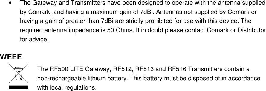 &bull;The Gateway and Transmitters have been designed to operate with the antenna supplied by Comark, and having a maximum gain of 7dBi. Antennas not supplied by Comark or having a gain of greater than 7dBi are strictly prohibited for use with this device. The required antenna impedance is 50 Ohms. If in doubt please contact Comark or Distributor for advice.WEEEThe RF500 LITE Gateway, RF512, RF513 and RF516 Transmitters contain a non-rechargeable lithium battery. This battery must be disposed of in accordance with local regulations.
