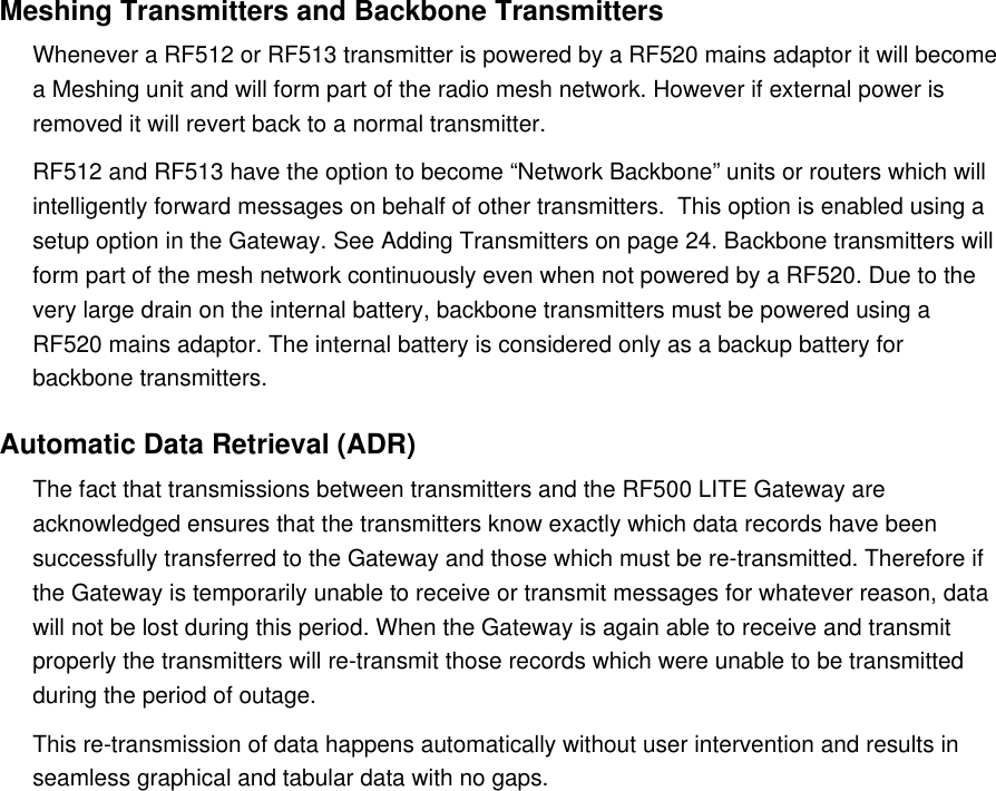 Meshing Transmitters and Backbone TransmittersWhenever a RF512 or RF513 transmitter is powered by a RF520 mains adaptor it will become a Meshing unit and will form part of the radio mesh network. However if external power is removed it will revert back to a normal transmitter.RF512 and RF513 have the option to become &ldquo;Network Backbone&rdquo; units or routers which will intelligently forward messages on behalf of other transmitters.  This option is enabled using a setup option in the Gateway. See Adding Transmitters on page 24. Backbone transmitters will form part of the mesh network continuously even when not powered by a RF520. Due to the very large drain on the internal battery, backbone transmitters must be powered using a RF520 mains adaptor. The internal battery is considered only as a backup battery for backbone transmitters.Automatic Data Retrieval (ADR)The fact that transmissions between transmitters and the RF500 LITE Gateway are acknowledged ensures that the transmitters know exactly which data records have been successfully transferred to the Gateway and those which must be re-transmitted. Therefore if the Gateway is temporarily unable to receive or transmit messages for whatever reason, data will not be lost during this period. When the Gateway is again able to receive and transmit properly the transmitters will re-transmit those records which were unable to be transmitted during the period of outage.This re-transmission of data happens automatically without user intervention and results in seamless graphical and tabular data with no gaps.