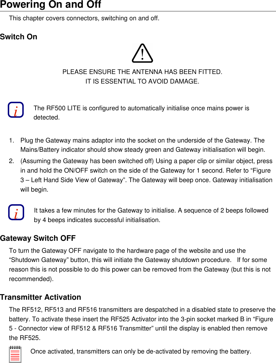 Powering On and OffThis chapter covers connectors, switching on and off.Switch OnPLEASE ENSURE THE ANTENNA HAS BEEN FITTED.IT IS ESSENTIAL TO AVOID DAMAGE.The RF500 LITE is configured to automatically initialise once mains power is detected.1. Plug the Gateway mains adaptor into the socket on the underside of the Gateway. The Mains/Battery indicator should show steady green and Gateway initialisation will begin.2. (Assuming the Gateway has been switched off) Using a paper clip or similar object, press in and hold the ON/OFF switch on the side of the Gateway for 1 second. Refer to &ldquo;Figure3 &ndash; Left Hand Side View of Gateway&rdquo;. The Gateway will beep once. Gateway initialisation will begin.It takes a few minutes for the Gateway to initialise. A sequence of 2 beeps followed by 4 beeps indicates successful initialisation.Gateway Switch OFFTo turn the Gateway OFF navigate to the hardware page of the website and use the &ldquo;Shutdown Gateway&rdquo; button, this will initiate the Gateway shutdown procedure.   If for some reason this is not possible to do this power can be removed from the Gateway (but this is not recommended).Transmitter ActivationThe RF512, RF513 and RF516 transmitters are despatched in a disabled state to preserve the battery. To activate these insert the RF525 Activator into the 3-pin socket marked B in &ldquo;Figure5 - Connector view of RF512 &amp; RF516 Transmitter&rdquo; until the display is enabled then remove the RF525.Once activated, transmitters can only be de-activated by removing the battery.ii