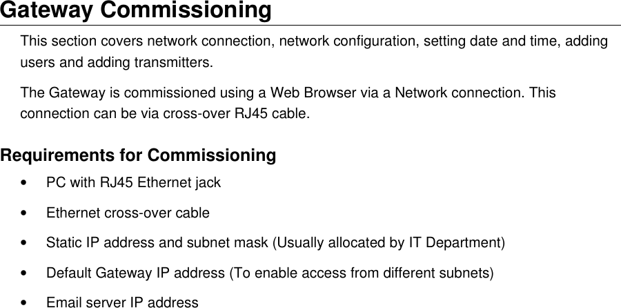 Gateway CommissioningThis section covers network connection, network configuration, setting date and time, adding users and adding transmitters.The Gateway is commissioned using a Web Browser via a Network connection. This connection can be via cross-over RJ45 cable.Requirements for Commissioning&bull;PC with RJ45 Ethernet jack&bull;Ethernet cross-over cable&bull;Static IP address and subnet mask (Usually allocated by IT Department)&bull;Default Gateway IP address (To enable access from different subnets)&bull;Email server IP address
