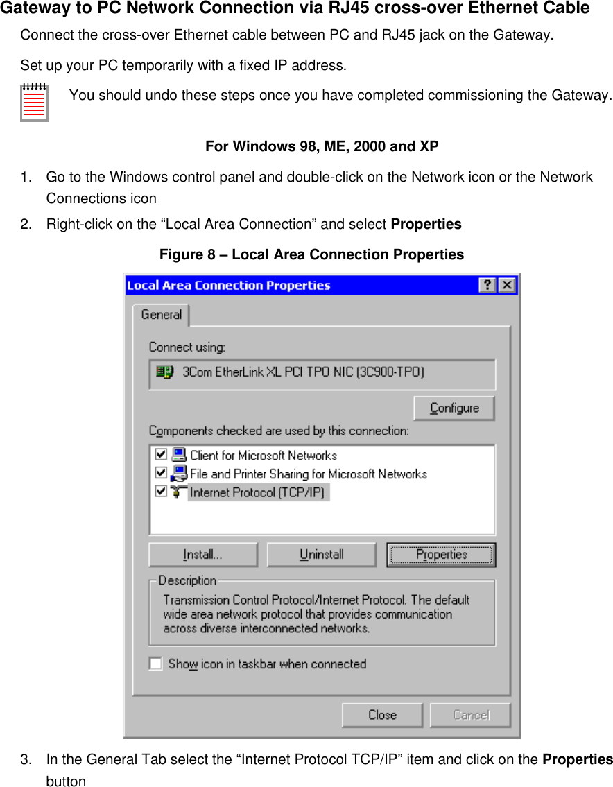 Gateway to PC Network Connection via RJ45 cross-over Ethernet CableConnect the cross-over Ethernet cable between PC and RJ45 jack on the Gateway.Set up your PC temporarily with a fixed IP address.You should undo these steps once you have completed commissioning the Gateway.For Windows 98, ME, 2000 and XP1. Go to the Windows control panel and double-click on the Network icon or the Network Connections icon2. Right-click on the &ldquo;Local Area Connection&rdquo; and select PropertiesFigure 8 &ndash; Local Area Connection Properties3. In the General Tab select the &ldquo;Internet Protocol TCP/IP&rdquo; item and click on the Properties button