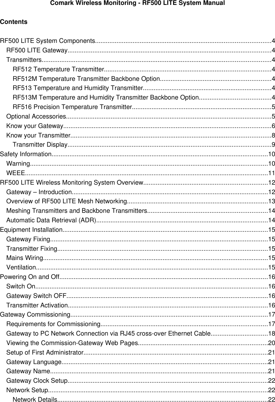 Comark Wireless Monitoring - RF500 LITE System ManualContentsRF500 LITE System Components..................................................................................................4RF500 LITE Gateway..................................................................................................................4Transmitters................................................................................................................................4RF512 Temperature Transmitter.............................................................................................4RF512M Temperature Transmitter Backbone Option..............................................................4RF513 Temperature and Humidity Transmitter........................................................................4RF513M Temperature and Humidity Transmitter Backbone Option........................................4RF516 Precision Temperature Transmitter..............................................................................5Optional Accessories...................................................................................................................5Know your Gateway....................................................................................................................6Know your Transmitter................................................................................................................8Transmitter Display..................................................................................................................9Safety Information.........................................................................................................................10Warning.....................................................................................................................................10WEEE........................................................................................................................................11RF500 LITE Wireless Monitoring System Overview.....................................................................12Gateway &ndash; Introduction..............................................................................................................12Overview of RF500 LITE Mesh Networking...............................................................................13Meshing Transmitters and Backbone Transmitters...................................................................14Automatic Data Retrieval (ADR)................................................................................................14Equipment Installation...................................................................................................................15Gateway Fixing..........................................................................................................................15Transmitter Fixing......................................................................................................................15Mains Wiring..............................................................................................................................15Ventilation..................................................................................................................................15Powering On and Off....................................................................................................................16Switch On..................................................................................................................................16Gateway Switch OFF.................................................................................................................16Transmitter Activation................................................................................................................16Gateway Commissioning..............................................................................................................17Requirements for Commissioning.............................................................................................17Gateway to PC Network Connection via RJ45 cross-over Ethernet Cable................................18Viewing the Commission-Gateway Web Pages........................................................................20Setup of First Administrator.......................................................................................................21Gateway Language...................................................................................................................21Gateway Name..........................................................................................................................21Gateway Clock Setup................................................................................................................22Network Setup...........................................................................................................................22Network Details......................................................................................................................22