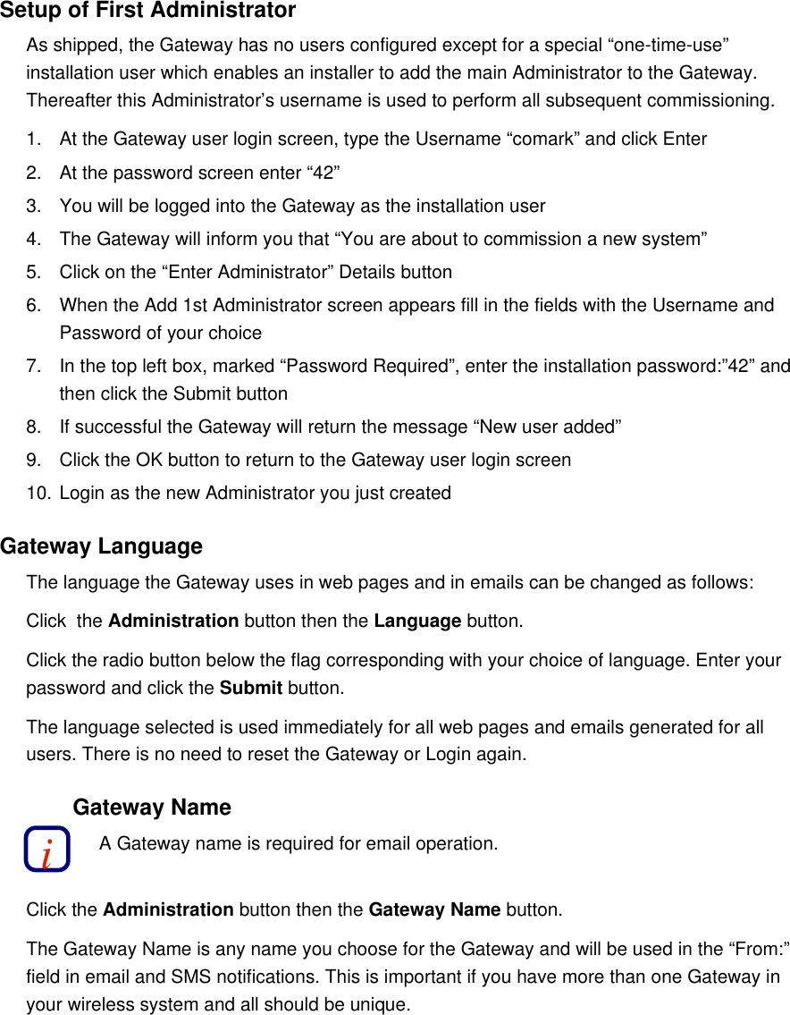 Setup of First AdministratorAs shipped, the Gateway has no users configured except for a special &ldquo;one-time-use&rdquo; installation user which enables an installer to add the main Administrator to the Gateway. Thereafter this Administrator&rsquo;s username is used to perform all subsequent commissioning.1. At the Gateway user login screen, type the Username &ldquo;comark&rdquo; and click Enter2. At the password screen enter &ldquo;42&rdquo;3. You will be logged into the Gateway as the installation user4. The Gateway will inform you that &ldquo;You are about to commission a new system&rdquo;5. Click on the &ldquo;Enter Administrator&rdquo; Details button6. When the Add 1st Administrator screen appears fill in the fields with the Username and Password of your choice7. In the top left box, marked &ldquo;Password Required&rdquo;, enter the installation password:&rdquo;42&rdquo; and then click the Submit button8. If successful the Gateway will return the message &ldquo;New user added&rdquo;9. Click the OK button to return to the Gateway user login screen10. Login as the new Administrator you just createdGateway LanguageThe language the Gateway uses in web pages and in emails can be changed as follows:Click  the Administration button then the Language button.Click the radio button below the flag corresponding with your choice of language. Enter your password and click the Submit button.The language selected is used immediately for all web pages and emails generated for all users. There is no need to reset the Gateway or Login again.Gateway NameA Gateway name is required for email operation.Click the Administration button then the Gateway Name button.The Gateway Name is any name you choose for the Gateway and will be used in the &ldquo;From:&rdquo; field in email and SMS notifications. This is important if you have more than one Gateway in your wireless system and all should be unique.i