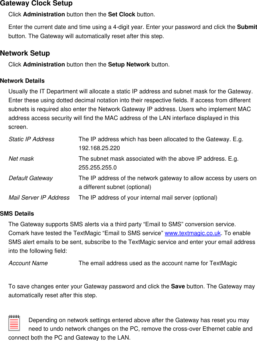 Gateway Clock SetupClick Administration button then the Set Clock button.Enter the current date and time using a 4-digit year. Enter your password and click the Submit button. The Gateway will automatically reset after this step.Network SetupClick Administration button then the Setup Network button.Network DetailsUsually the IT Department will allocate a static IP address and subnet mask for the Gateway. Enter these using dotted decimal notation into their respective fields. If access from different subnets is required also enter the Network Gateway IP address. Users who implement MAC address access security will find the MAC address of the LAN interface displayed in this screen.Static IP Address The IP address which has been allocated to the Gateway. E.g.192.168.25.220Net mask The subnet mask associated with the above IP address. E.g.255.255.255.0Default Gateway The IP address of the network gateway to allow access by users on a different subnet (optional)Mail Server IP Address The IP address of your internal mail server (optional)SMS DetailsThe Gateway supports SMS alerts via a third party &ldquo;Email to SMS&rdquo; conversion service. Comark have tested the TextMagic &ldquo;Email to SMS service&rdquo; www.textmagic.co.uk. To enable SMS alert emails to be sent, subscribe to the TextMagic service and enter your email address into the following field:Account Name The email address used as the account name for TextMagicTo save changes enter your Gateway password and click the Save button. The Gateway may automatically reset after this step.Depending on network settings entered above after the Gateway has reset you may need to undo network changes on the PC, remove the cross-over Ethernet cable and connect both the PC and Gateway to the LAN.