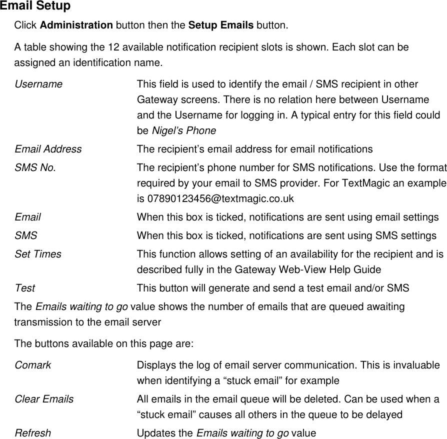 Email SetupClick Administration button then the Setup Emails button.A table showing the 12 available notification recipient slots is shown. Each slot can be assigned an identification name.Username This field is used to identify the email / SMS recipient in other Gateway screens. There is no relation here between Username and the Username for logging in. A typical entry for this field could be Nigel&rsquo;s PhoneEmail Address The recipient&rsquo;s email address for email notificationsSMS No. The recipient&rsquo;s phone number for SMS notifications. Use the format required by your email to SMS provider. For TextMagic an example is 07890123456@textmagic.co.ukEmail When this box is ticked, notifications are sent using email settingsSMS When this box is ticked, notifications are sent using SMS settingsSet Times This function allows setting of an availability for the recipient and is described fully in the Gateway Web-View Help GuideTest This button will generate and send a test email and/or SMSThe Emails waiting to go value shows the number of emails that are queued awaiting transmission to the email serverThe buttons available on this page are:Comark Displays the log of email server communication. This is invaluable when identifying a &ldquo;stuck email&rdquo; for exampleClear Emails All emails in the email queue will be deleted. Can be used when a &ldquo;stuck email&rdquo; causes all others in the queue to be delayedRefresh Updates the Emails waiting to go value